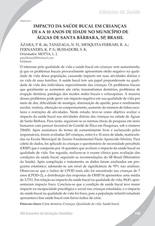 Ciências da Saúde
VIII Encontro de Iniciação Científica 145
008054/2011
IMPACTO DA SAÚDE BUCAL EM CRIANÇAS
DE 6 A 10 ANOS DE IDADE NO MUNICÍPIO DE
ÁGUAS DE SANTA BÁRBARA, SP, BRASIL
ÁZARA, P. R. de; TANIZAGA, N. H.; MESQUITA-FERRARI, R. A.;
FERNANDES, K. P. S.; BUSSADORI, S. K.
Orientador: MOTTA, L. J.
patyblessed2@hotmail.com
Uninove
O interesse pela qualidade de vida e saúde bucal em crianças vem aumentando,
já que os problemas bucais provavelmente apresentam efeito negativo na quali-
dade de vida dessa população, causando impacto em suas atividades diárias e
na vida de suas famílias. A saúde bucal tem um papel preponderante na quali-
dade de vida dos indivíduos, especialmente das crianças. Os problemas bucais
que geralmente as acometem são cárie, traumatismos dentários, problemas de
erupção dentária, patologia dos tecidos moles bucais e oclusopatias. A maioria
desses problemas pode gerar um impacto negativo em sua qualidade de vida por
meio de dor, dificuldade de mastigar, diminuição do apetite, peso e rendimento
escolar, insônia, alteração no comportamento, aumento do número de faltas esco-
lares e restrições de atividades. Neste estudo, teve-se como objetivo avaliar o
impacto da saúde bucal nas atividades diárias das crianças na cidade de Águas
de Santa Bárbara. Para tanto, seguiram-se as normas éticas de pesquisa em seres
humanos com parecer favorável do Comitê de Ética em Pesquisas, sob o número
256450. Após assinatura do termo de consentimento livre e esclarecido pelos
responsáveis, foram avaliadas 265 crianças, entre 6 e 10 anos de idade, matricula-
das na Escola Municipal de Ensino Fundamental Paulo Aparecido Silvério. Para
coleta de dados, foi aplicado às crianças o questionário de necessidade percebida
(OHIP) que é composto por 14 questões que avaliam o impacto da saúde bucal na
qualidade de vida. Em seguida, realizou-se o exame clínico para avaliação das
condições da saúde bucal, seguindo as recomendações do SB Brasil (Ministério
da Saúde). Após compilação e tratamento, os dados foram analisados em pro-
grama estatístico, adotando-se um nível de significância de 95% nas análises.
Observou-se que o índice de CPOD mais alto foi encontrado nas crianças de 7
anos (CPOD=2), a distribuição das respostas do OHIP-14 apresentou uma média
de 3,7311. Em relação ao impacto da saúde bucal na qualidade de vida, 89,4% apre-
sentaram impacto fraco. Concluiu-se que a condição de saúde bucal teve maior
impacto na incapacidade psicológica e social nas crianças estudadas, e o impacto
da saúde bucal na qualidade de vida foi fraco, pois a população infantil estudada
apresentava boa saúde bucal com baixo índice de cárie.
Palavras-chave: Cárie dentária. Crianças. Qualidade de vida. Saúde bucal.
 