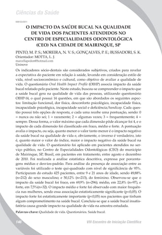 Ciências da Saúde
VIII Encontro de Iniciação Científica146
008123/2011
O IMPACTO DA SAÚDE BUCAL NA QUALIDADE
DE VIDA DOS PACIENTES ATENDIDOS NO
CENTRO DE ESPECIALIDADES ODONTOLÓGICA
(CEO) NA CIDADE DE MAIRINQUE, SP
PINTO, M. P. S.; MOREIRA, N. V. S.; GONÇALVES, P. E.; BUSSADORI, S. K.
Orientador: MOTTA, L. J.
marcellapedon@hotmail.com
Uninove
Os indicadores sócio-dentais são considerados subjetivos, criados para revelar
a expectativa do paciente em relação à saúde, levando em consideração estilo de
vida, nível socioeconômico e cultural, como objetivo de avaliar a qualidade de
vida. O questionário Oral Health Impact Profile (OIHP) associa impacto da saúde
bucal relatado pelo paciente. Neste estudo, buscou-se compreender o impacto que
a saúde bucal gera na qualidade de vida das pessoas, utilizando questionário
OIHP-14, o qual possui 14 questões, em que são abordados os seguintes aspec-
tos: limitação funcional, dor física, desconforto psicológico, incapacidade física,
incapacidade psicológica, incapacidade social e deficiência/handicap. Cada ques-
tão possui três opções de resposta, e cada uma recebe uma pontuação, sendo: 0
= nunca ou não sei; 1 = raramente; 2 = algumas vezes; 3 = frequentemente; 4 =
sempre. Dessa forma, o valor máximo que cada dimensão pôde alcançar foi 4, e o
impacto de cada dimensão foi classificado em fraco, médio e forte. A pontuação
avalia o impacto, ou seja, quanto menor o valor tanto menor é o impacto negativo
da saúde bucal na qualidade de vida e, obviamente, o inverso é verdadeiro, isto
é, quanto maior o valor do índice, maior o impacto negativo da saúde bucal na
qualidade de vida. O questionário foi aplicado em pacientes atendidos no ser-
viço público, no Centro de Especialidades Odontológicas (CEO) do município
de Mairinque, SP, Brasil, em pacientes em tratamento, entre agosto e dezembro
de 2010. Foi realizada a análise estatística descritiva, expressa por porcenta-
gens médias e desvios-padrão. Para análise da presença de associação entre as
variáveis foi utilizado o teste qui-quadrado com nível de significância de 95%.
Participaram do estudo 425 pacientes, entre 9 e 21 anos de idade, sendo 49,88%
(n=212) do sexo masculino; e 50,12% (n=213), do feminino. Observou-se que o
impacto da saúde bucal foi fraco, em 69,9% (n=296); médio, em 22,8% (n=97), e
forte, em 7,5%(n=32). O impacto médio e forte foi observado com maior frequên-
cia nas mulheres, sendo essa associação estatisticamente significante (p<0,05). O
impacto forte foi estatisticamente importante (p<0,05) nos pacientes que tinham
algum comprometimento na saúde bucal. Concluiu-se que a saúde bucal insatis-
fatória causa grande impacto na qualidade de vida na amostra estudada.
Palavras-chave: Qualidade de vida. Questionários. Saúde bucal.
 