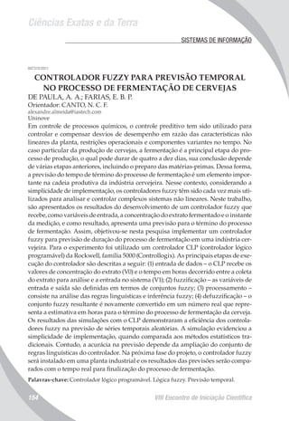 Ciências Exatas e da Terra
VIII Encontro de Iniciação Científica154
	 SISTEMAS DE INFORMAÇÃO
007315/2011
CONTROLADOR FUZZY PARA PREVISÃO TEMPORAL
NO PROCESSO DE FERMENTAÇÃO DE CERVEJAS
DE PAULA, A. A.; FARIAS, E. B. P.
Orientador: CANTO, N. C. F.
alexandre.almeida@iastech.com
Uninove
Em controle de processos químicos, o controle preditivo tem sido utilizado para
controlar e compensar desvios de desempenho em razão das características não
lineares da planta, restrições operacionais e componentes variantes no tempo. No
caso particular da produção de cervejas, a fermentação é a principal etapa do pro-
cesso de produção, o qual pode durar de quatro a dez dias, sua conclusão depende
de várias etapas anteriores, incluindo o preparo das matérias-primas. Dessa forma,
a previsão do tempo de término do processo de fermentação é um elemento impor-
tante na cadeia produtiva da indústria cervejeira. Nesse contexto, considerando a
simplicidade de implementação, os controladores fuzzy têm sido cada vez mais uti-
lizados para analisar e controlar complexos sistemas não lineares. Neste trabalho,
são apresentados os resultados do desenvolvimento de um controlador fuzzy que
recebe, como variáveis de entrada, a concentração do extrato fermentado e o instante
da medição, e como resultado, apresenta uma previsão para o término do processo
de fermentação. Assim, objetivou-se nesta pesquisa implementar um controlador
fuzzy para previsão de duração do processo de fermentação em uma indústria cer-
vejeira. Para o experimento foi utilizado um controlador CLP (controlador lógico
programável) da Rockwell, família 5000 (Controllogix). As principais etapas de exe-
cução do controlador são descritas a seguir: (1) entrada de dados – o CLP recebe os
valores de concentração do extrato (V0) e o tempo em horas decorrido entre a coleta
do extrato para análise e a entrada no sistema (V1); (2) fuzzificação – as variáveis de
entrada e saída são definidas em termos de conjuntos fuzzy; (3) processamento –
consiste na análise das regras linguísticas e inferência fuzzy; (4) defuzzificação – o
conjunto fuzzy resultante é novamente convertido em um número real que repre-
senta a estimativa em horas para o término do processo de fermentação da cerveja.
Os resultados das simulações com o CLP demonstraram a eficiência dos controla-
dores fuzzy na previsão de séries temporais aleatórias. A simulação evidenciou a
simplicidade de implementação, quando comparada aos métodos estatísticos tra-
dicionais. Contudo, a acurácia na previsão depende da ampliação do conjunto de
regras linguísticas do controlador. Na próxima fase do projeto, o controlador fuzzy
será instalado em uma planta industrial e os resultados das previsões serão compa-
rados com o tempo real para finalização do processo de fermentação.
Palavras-chave: Controlador lógico programável. Lógica fuzzy. Previsão temporal.
 