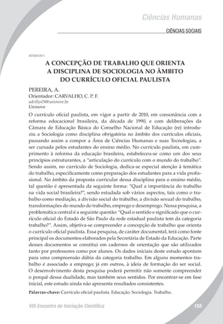 VIII Encontro de Iniciação Científica 155
Ciências Humanas
	 CIÊNCIAS SOCIAIS
007824/2011
A CONCEPÇÃO DE TRABALHO QUE ORIENTA
A DISCIPLINA DE SOCIOLOGIA NO ÂMBITO
DO CURRÍCULO OFICIAL PAULISTA
PEREIRA, A.
Orientador: CARVALHO, C. P. F.
adrillys74@uninove.br
Uninove
O currículo oficial paulista, em vigor a partir de 2010, em consonância com a
reforma educacional brasileira, da década de 1990, e com deliberações da
Câmara de Educação Básica do Conselho Nacional de Educação (re) introdu-
ziu a Sociologia como disciplina obrigatória no âmbito dos currículos oficiais,
passando assim a compor a Área de Ciências Humanas e suas Tecnologias, a
ser cursada pelos estudantes do ensino médio. No currículo paulista, em cum-
primento à reforma da educação brasileira, estabeleceu-se como um dos seus
princípios estruturantes, a “articulação do currículo com o mundo do trabalho”.
Sendo assim, no currículo de Sociologia, dedica-se especial atenção à temática
do trabalho, especificamente como preparação dos estudantes para a vida profis-
sional. No âmbito da proposta curricular dessa disciplina para o ensino médio,
tal questão é apresentada da seguinte forma: “Qual a importância do trabalho
na vida social brasileira?”, sendo estudada sob vários aspectos, tais como o tra-
balho como mediação, a divisão social do trabalho, a divisão sexual do trabalho,
transformações do mundo do trabalho, emprego e desemprego. Nessa pesquisa, a
problemática central é a seguinte questão: “Qual o sentido e significado que o cur-
rículo oficial do Estado de São Paulo da rede estadual paulista tem da categoria
trabalho?”. Assim, objetiva-se compreender a concepção de trabalho que orienta
o currículo oficial paulista. Essa pesquisa, de caráter documental, terá como fonte
principal os documentos elaborados pela Secretária de Estado da Educação. Parte
desses documentos se constitui em cadernos de orientação que são utilizados
tanto por professores como por alunos. Os dados iniciais deste estudo apontam
para uma compreensão dúbia da categoria trabalho. Em alguns momentos tra-
balho é associado a emprego; já em outros, à ideia de formação do ser social.
O desenvolvimento desta pesquisa poderá permitir não somente compreender
o porquê dessa dualidade, mas também seus sentidos. Por encontrar-se em fase
inicial, este estudo ainda não apresenta resultados consistentes.
Palavras-chave: Currículo oficial paulista. Educação. Sociologia. Trabalho.
 