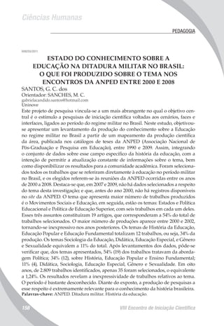 Ciências Humanas
VIII Encontro de Iniciação Científica158
	 PEDAGOGIA
008255/2011
ESTADO DO CONHECIMENTO SOBRE A
EDUCAÇÃO NA DITADURA MILITAR NO BRASIL:
O QUE FOI PRODUZIDO SOBRE O TEMA NOS
ENCONTROS DA ANPED ENTRE 2000 E 2008
SANTOS, G. C. dos
Orientador: SANCHES, M. C.
gabrielacandido.santos@hotmail.com
Uninove
Este projeto de pesquisa vincula-se a um mais abrangente no qual o objetivo cen-
tral é o estímulo a pesquisas de iniciação científica voltadas aos cenários, faces e
interfaces, ligados ao período do regime militar no Brasil. Neste estudo, objetivou-
se apresentar um levantamento da produção do conhecimento sobre a Educação
no regime militar no Brasil a partir de um mapeamento da produção científica
da área, publicada nos catálogos de teses da ANPED (Associação Nacional de
Pós-Graduação e Pesquisa em Educação), entre 1990 e 2009. Assim, integrando
o conjunto de dados sobre esse campo específico da história da educação, com a
intenção de permitir a atualização constante de informações sobre o tema, bem
como disponibilizar os resultados para a comunidade acadêmica. Foram seleciona-
dos todos os trabalhos que se referiram diretamente à educação no período militar
no Brasil, e os elegidos referem-se às reuniões da ANPED ocorridas entre os anos
de 2000 a 2008. Destaca-se que, em 2007 e 2009, não há dados selecionados a respeito
do tema desta investigação; e que, antes do ano 2000, não há registros disponíveis
no site da ANPED. O tema que apresenta maior número de trabalhos produzidos
é o Movimentos Sociais e Educação, em seguida, estão os temas: Estados e Política
Educacional e Política de Educação Superior, com seis trabalhos em cada um deles.
Esses três assuntos constituíram 19 artigos, que corresponderam a 54% do total de
trabalhos selecionados. O maior número de produções aparece entre 2000 e 2002,
tornando-se inexpressivo nos anos posteriores. Os temas de História da Educação,
Educação Popular e Educação Fundamental totalizam 12 trabalhos, ou seja, 34% da
produção. Os temas Sociologia da Educação, Didática, Educação Especial, e Gênero
e Sexualidade equivalem a 11% do total. Após levantamentos dos dados, pôde-se
verificar que, dos temas apresentados, 54% (19) dos trabalhos tratavam da aborda-
gem Política; 34% (12), sobre História, Educação Popular e Ensino Fundamental;
11% (4), Didática, Sociologia, Educação Especial, Gênero e Sexualidade. Em oito
anos, de 2.809 trabalhos identificados, apenas 35 foram selecionados, o equivalente
a 1,24%. Os resultados revelam a inexpressividade de trabalhos relativos ao tema.
O período é bastante desconhecido. Diante do exposto, a produção de pesquisas a
esse respeito é extremamente relevante para o conhecimento da história brasileira.
Palavras-chave: ANPED. Ditadura militar. História da educação.
 