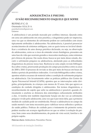 Ciências Humanas
VIII Encontro de Iniciação Científica 163
008357/2011
ADOLESCÊNCIA E PSICOSE:
O NÃO RECONHECIMENTO DAQUELE QUE SOFRE
RUFINO, P. C. O.
Orientador: UGA, D. A.
pamellachristine@gmail.com
Uninove
A adolescência é um período marcado por conflitos intensos. Quando entra
em cena um adolescente em crise psicótica, o diagnóstico pode ser impreciso,
uma vez que os elementos de sofrimento podem ser confundidos com sinais
tipicamente atribuídos à adolescentes. Na adolescência, é possível presenciar
acontecimentos de sintomas ambíguos, com os quais torna-se inviável identi-
ficar a existência de uma doença psicótica declarada, ou seja, na observação
de adolescentes, corre-se o risco de entender sinais fisiológicos, presentes em
uma fase da vida que ocorrem grandes e marcantes mudanças, como sintomas
pré-clínicos de psicose. Em razão disso, busca-se por meio desse estudo, dis-
cutir o sofrimento psíquico na adolescência, atentando para as dificuldades
diagnósticas da psicose nessa fase. Realizou-se uma ampla revisão bibliográ-
fica sobre o tema, priorizando produções do campo psicanalítico entre os anos
de 2000 a 2010. O processo de revisão se deu por meio de buscas em bases de
dados e portais de periódicos indexados. A revisão bibliográfica sobre o tema,
apontou relativa escassez de material sobre a condição de sofrimento psíquico
na adolescência. Um levantamento sobre as práticas públicas dos Centro de
Apoio Psicossocial Infantil (CAPSi), apontou que as intervenções estão diri-
gidas, principalmente, às crianças com menos de 12 anos, fato que agrava as
condições de cuidado dirigidas à adolescentes. Em termos diagnósticos, o
reconhecimento do sujeito que sofre na adolescência é possível, quando cli-
nicamente o analista se distancia dos estereótipos culturamente atribuídos
a eles. A família tem também importante função em dar voz ao sofrimento
psíquico vivido pelo adolescente, uma vez que é por meio dela, que a primeira
medida de cuidado pode ser estabelecida. Pensar a adolescência no campo da
saúde mental é um tema necessário para viabilizar novas reflexões e práticas
da saúde pública. Práticas de cuidado para o tratamento do primeiro surto,
podem resultar em avanços significativos no que se refere à evolução da psi-
cose, bem como seus desdobramentos, do ponto de vista social, familiar e do
próprio sujeito.
Palavras-chave: Adolescência. Psicanálise. Psicose.
 