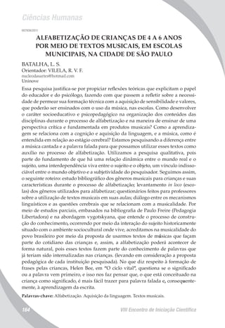 Ciências Humanas
VIII Encontro de Iniciação Científica164
007939/2011
ALFABETIZAÇÃO DE CRIANÇAS DE 4 A 6 ANOS
POR MEIO DE TEXTOS MUSICAIS, EM ESCOLAS
MUNICIPAIS, NA CIDADE DE SÃO PAULO
BATALHA, L. S.
Orientador: VILELA, R. V. F.
nucleodasartes@hotmail.com
Uninove
Essa pesquisa justifica-se por propiciar reflexões teóricas que explicitam o papel
do educador e do psicólogo, fazendo com que passem a refletir sobre a necessi-
dade de permear sua formação técnica com a aquisição de sensibilidade e valores,
que poderão ser ensinados com o uso da música, nas escolas. Como desenvolver
o caráter socioeducativo e psicopedagógico na organização dos conteúdos das
disciplinas durante o processo de alfabetização e na maneira de ensinar de uma
perspectiva crítica e fundamentada em produtos musicais? Como a aprendiza-
gem se relaciona com a cognição e aquisição da linguagem, e a música, como é
entendida em relação ao estágio cerebral? Estamos pesquisando a diferença entre
a música cantada e a palavra falada para que possamos utilizar esses textos como
auxílio no processo de alfabetização. Utilizamos a pesquisa qualitativa, pois
parte do fundamento de que há uma relação dinâmica entre o mundo real e o
sujeito, uma interdependência viva entre o sujeito e o objeto, um vínculo indisso-
ciável entre o mundo objetivo e a subjetividade do pesquisador. Seguimos assim,
o seguinte roteiro: estudo bibliográfico dos gêneros musicais para crianças e suas
características durante o processo de alfabetização; levantamento in loco (esco-
las) dos gêneros utilizados para alfabetizar; questionários feitos para professores
sobre a utilização de textos musicais em suas aulas; diálogo entre os mecanismos
linguísticos e as questões cerebrais que se relacionam com a musicalidade. Por
meio de estudos parciais, embasados na bibliografia de Paulo Freire (Pedagogia
Libertadora) e na abordagem vygotskyana, que entende o processo de constru-
ção do conhecimento, ocorrendo por meio da interação do sujeito historicamente
situado com o ambiente sociocultural onde vive, acreditamos na musicalidade do
povo brasileiro por meio da proposta de usarmos textos de músicas que façam
parte do cotidiano das crianças e, assim, a alfabetização poderá acontecer de
forma natural, pois esses textos fazem parte do conhecimento de palavras que
já teriam sido internalizadas nas crianças. (levando em consideração a proposta
pedagógica de cada instituição pesquisada). No que diz respeito à formação de
frases pelas criancas, Helen Bee, em “O ciclo vital”, questiona se o significado
ou a palavra vem primeiro, e isso nos faz pensar que, o que está conceituado na
criança como significado, é mais fácil trazer para palavra falada e, consequente-
mente, à aprendizagem da escrita.
Palavras-chave: Alfabetização. Aquisição da linguagem. Textos musicais.
 