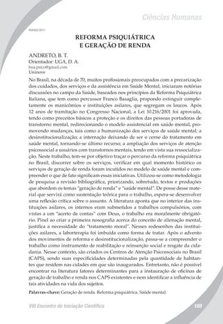 Ciências Humanas
VIII Encontro de Iniciação Científica 169
008362/2011
REFORMA PSIQUIÁTRICA
E GERAÇÃO DE RENDA
ANDRETO, B. T.
Orientador: UGA, D. A.
bua.psico@gmail.com
Uninove
No Brasil, na década de 70, muitos profissionais preocupados com a precarização
dos cuidados, dos serviços e da assistência em Saúde Mental, iniciaram notórias
discussões no campo da Saúde, baseados nos princípios da Reforma Psiquiátrica
Italiana, que tem como percussor Franco Basaglia, propondo extinguir comple-
tamente os manicômios e instituições asilares, que segregam os loucos. Após
12 anos de tramitação no Congresso Nacional, a Lei 10.216/2001 foi aprovada,
tendo como preceitos básicos a proteção e os direitos das pessoas portadoras de
transtorno mental, redirecionando o modelo assistencial em saúde mental, pro-
movendo mudanças, tais como a humanização dos serviços de saúde mental; a
desinstitucionalização; a internação deixando de ser o cerne do tratamento em
saúde mental, tornando-se último recurso; a ampliação dos serviços de atenção
psicossocial a usuários com transtornos mentais, tendo em vista sua ressocializa-
ção. Neste trabalho, tem-se por objetivo traçar o percurso da reforma psiquiátrica
no Brasil, discorrer sobre os serviços, verificar em qual momento histórico os
serviços de geração de renda foram incutidos no modelo de saúde mental e com-
preender o que de fato significam essas iniciativas. Utilizou-se como metodologia
de pesquisa a revisão bibliográfica, priorizando, sobretudo, textos e produções
que abordem os temas “geração de renda” e “saúde mental”. De posse desse mate-
rial que servirá como sustentação teórica para o trabalho, espera-se desenvolver
uma reflexão crítica sobre o assunto. A literatura aponta que no interior das ins-
tituições asilares, os internos eram submetidos a trabalhos compulsórios, com
vistas a um “acerto de contas” com Deus, o trabalho era moralmente obrigató-
rio. Pinel ao criar a primeira nosografia acerca do conceito de alienação mental,
justifica a necessidade do “tratamento moral”. Nesses redesenhos das institui-
ções asilares, a laborterapia foi imbuída como forma de tratar. Após o advento
dos movimentos de reforma e desinstitucionalização, passa-se a compreender o
trabalho como instrumento de reabilitação e reinserção social e resgate da cida-
dania. Nesse contexto, são criados os Centros de Atenção Psicossociais no Brasil
(CAPS), sendo suas especificidades determinadas pela quantidade de habitan-
tes que residem nas cidades em que são inaugurados. Entretanto, não é possível
encontrar na literatura fatores determinantes para a instauração de oficinas de
geração de trabalho e renda nos CAPS existentes e nem identificar a influência de
tais atividades na vida dos sujeitos.
Palavras-chave: Geração de renda. Reforma psiquiátrica. Saúde mental.
 