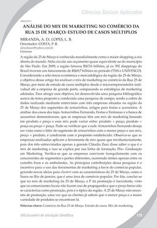 Ciências Sociais Aplicadas
VIII Encontro de Iniciação Científica 175
008029/2011
ANÁLISE DO MIX DE MARKETING NO COMÉRCIO DA
RUA 25 DE MARÇO: ESTUDO DE CASOS MÚLTIPLOS
MIRANDA, A. D.; LOPES, L. B.
Orientador: COSTA, P. R.
alineduran@yahoo.com.br
Uninove
A região da 25 de Março é conhecida mundialmente como o maior shopping a céu
aberto do mundo. Nela circula um orçamento quase equivalente ao do município
de São Paulo. Em 2009, a região faturou R$17,6 bilhões, já os 392 shoppings do
Brasil tiveram um faturamento de R$69,7 bilhões no período (TNS e UNIVINCO).
Considerando a relevância econômica e mercadológica da região da 25 de Março,
o objetivo desse artigo foi analisar o mix de marketing no comércio da Rua 25 de
Março, por meio de estudo de casos múltiplos desde o microempreendedor indi-
vidual até a empresa de grande porte, comparando as estratégias de marketing
adotadas. Para atingir esse objetivo, foi desenvolvida uma pesquisa bibliográfica
acerca do tema proposto e conduzida uma pesquisa de campo, sendo a coleta de
dados realizada mediante entrevistas com três empresas situadas na região da
25 de Março dos segmentos de armarinhos, artigos para festas e acessórios. A
análise dos casos das lojas Armarinhos Fernando, Festas e Fantasias e a banca de
acessórios demonstraram, que as empresas têm um mix de marketing baseado
em produto e preço e esse mix pode variar entre: produto + preço, produto +
praça ou preço + praça. Pode-se verificar que a rede Armarinhos Fernando deseja
ser vista como o líder do segmento de armarinhos com o menor preço e seu mix,
preço + produto, é condizente com o propósito estabelecido. Observa-se que as
empresas analisadas aplicam a ferramenta de mix quase que involuntariamente,
pois dos três entrevistados apenas a gerente Cláudia Zani disse saber o que é o
mix de marketing e isso se explica por sua linha de formação, Pós– Graduação
em Marketing. Verifica-se que as empresas convivem tranquilamente com os
concorrentes de segmentos e portes diferentes, ocorrendo atritos apenas entre os
camelôs fixos e os ambulantes. As principais contribuições dessa pesquisa é o
incentivo para o uso das ferramentas de marketing a favor do comércio popular,
gerando novas ideias para clusters com as características da 25 de Março, como o
Saara no Rio de janeiro, que é uma área de comércio popular. Por fim, conclui-se
que no mix de marketing da 25 de Março, o P da promoção é inexistente, visto
que os comerciantes locais não fazem uso de propaganda e que o preço baixo não
se caracteriza como promoção, pois é o típico da região. A 25 de Março não neces-
sita de promoção, uma vez que os clientes já sabem que o menor preço e a maior
variedade de produtos se encontram lá.
Palavras-chave: Comércio da Rua 25 de Março. Estudo de casos. Mix de marketing.
 