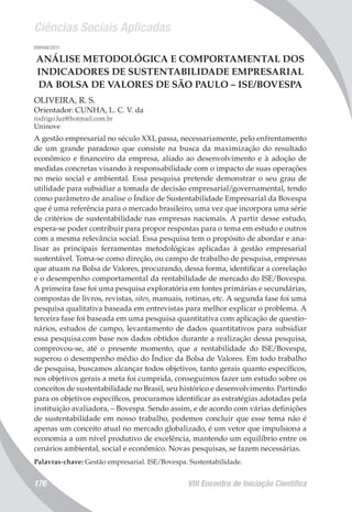 Ciências Sociais Aplicadas
VIII Encontro de Iniciação Científica176
008406/2011
ANÁLISE METODOLÓGICA E COMPORTAMENTAL DOS
INDICADORES DE SUSTENTABILIDADE EMPRESARIAL
DA BOLSA DE VALORES DE SÃO PAULO – ISE/BOVESPA
OLIVEIRA, R. S.
Orientador: CUNHA, L. C. V. da
rodrigo.luz@hotmail.com.br
Uninove
A gestão empresarial no século XXI, passa, necessariamente, pelo enfrentamento
de um grande paradoxo que consiste na busca da maximização do resultado
econômico e financeiro da empresa, aliado ao desenvolvimento e à adoção de
medidas concretas visando à responsabilidade com o impacto de suas operações
no meio social e ambiental. Essa pesquisa pretende demonstrar o seu grau de
utilidade para subsidiar a tomada de decisão empresarial/governamental, tendo
como parâmetro de analise o Índice de Sustentabilidade Empresarial da Bovespa
que é uma referência para o mercado brasileiro, uma vez que incorpora uma série
de critérios de sustentabilidade nas empresas nacionais. A partir desse estudo,
espera-se poder contribuir para propor respostas para o tema em estudo e outros
com a mesma relevância social. Essa pesquisa tem o propósito de abordar e ana-
lisar as principais ferramentas metodológicas aplicadas à gestão empresarial
sustentável. Toma-se como direção, ou campo de trabalho de pesquisa, empresas
que atuam na Bolsa de Valores, procurando, dessa forma, identificar a correlação
e o desempenho comportamental da rentabilidade de mercado do ISE/Bovespa.
A primeira fase foi uma pesquisa exploratória em fontes primárias e secundárias,
compostas de livros, revistas, sites, manuais, rotinas, etc. A segunda fase foi uma
pesquisa qualitativa baseada em entrevistas para melhor explicar o problema. A
terceira fase foi baseada em uma pesquisa quantitativa com aplicação de questio-
nários, estudos de campo, levantamento de dados quantitativos para subsidiar
essa pesquisa.com base nos dados obtidos durante a realização dessa pesquisa,
comprovou-se, até o presente momento, que a rentabilidade do ISE/Bovespa,
superou o desempenho médio do Índice da Bolsa de Valores. Em todo trabalho
de pesquisa, buscamos alcançar todos objetivos, tanto gerais quanto específicos,
nos objetivos gerais a meta foi cumprida, conseguimos fazer um estudo sobre os
conceitos de sustentabilidade no Brasil, seu histórico e desenvolvimento. Partindo
para os objetivos específicos, procuramos identificar as estratégias adotadas pela
instituição avaliadora, – Bovespa. Sendo assim, e de acordo com várias definições
de sustentabilidade em nosso trabalho, podemos concluir que esse tema não é
apenas um conceito atual no mercado globalizado, é um vetor que impulsiona a
economia a um nível produtivo de excelência, mantendo um equilíbrio entre os
cenários ambiental, social e econômico. Novas pesquisas, se fazem necessárias.
Palavras-chave: Gestão empresarial. ISE/Bovespa. Sustentabilidade.
 