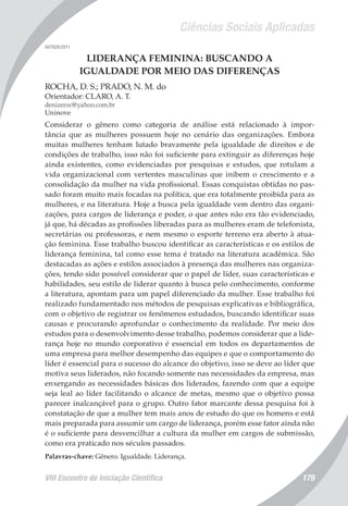 Ciências Sociais Aplicadas
VIII Encontro de Iniciação Científica 179
007928/2011
LIDERANÇA FEMININA: BUSCANDO A
IGUALDADE POR MEIO DAS DIFERENÇAS
ROCHA, D. S.; PRADO, N. M. do
Orientador: CLARO, A. T.
denizeroc@yahoo.com.br
Uninove
Considerar o gênero como categoria de análise está relacionado à impor-
tância que as mulheres possuem hoje no cenário das organizações. Embora
muitas mulheres tenham lutado bravamente pela igualdade de direitos e de
condições de trabalho, isso não foi suficiente para extinguir as diferenças hoje
ainda existentes, como evidenciadas por pesquisas e estudos, que rotulam a
vida organizacional com vertentes masculinas que inibem o crescimento e a
consolidação da mulher na vida profissional. Essas conquistas obtidas no pas-
sado foram muito mais focadas na política, que era totalmente proibida para as
mulheres, e na literatura. Hoje a busca pela igualdade vem dentro das organi-
zações, para cargos de liderança e poder, o que antes não era tão evidenciado,
já que, há décadas as profissões liberadas para as mulheres eram de telefonista,
secretárias ou professoras, e nem mesmo o esporte terreno era aberto à atua-
ção feminina. Esse trabalho buscou identificar as características e os estilos de
liderança feminina, tal como esse tema é tratado na literatura acadêmica. São
destacadas as ações e estilos associados à presença das mulheres nas organiza-
ções, tendo sido possível considerar que o papel de líder, suas características e
habilidades, seu estilo de liderar quanto à busca pelo conhecimento, conforme
a literatura, apontam para um papel diferenciado da mulher. Esse trabalho foi
realizado fundamentado nos métodos de pesquisas explicativas e bibliográfica,
com o objetivo de registrar os fenômenos estudados, buscando identificar suas
causas e procurando aprofundar o conhecimento da realidade. Por meio dos
estudos para o desenvolvimento desse trabalho, podemos considerar que a lide-
rança hoje no mundo corporativo é essencial em todos os departamentos de
uma empresa para melhor desempenho das equipes e que o comportamento do
líder é essencial para o sucesso do alcance do objetivo, isso se deve ao líder que
motiva seus liderados, não focando somente nas necessidades da empresa, mas
enxergando as necessidades básicas dos liderados, fazendo com que a equipe
seja leal ao líder facilitando o alcance de metas, mesmo que o objetivo possa
parecer inalcançável para o grupo. Outro fator marcante dessa pesquisa foi à
constatação de que a mulher tem mais anos de estudo do que os homens e está
mais preparada para assumir um cargo de liderança, porém esse fator ainda não
é o suficiente para desvencilhar a cultura da mulher em cargos de submissão,
como era praticado nos séculos passados.
Palavras-chave: Gênero. Igualdade. Liderança.
 