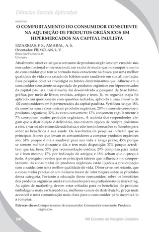 Ciências Sociais Aplicadas
VIII Encontro de Iniciação Científica180
008002/2011
O COMPORTAMENTO DO CONSUMIDOR CONSCIENTE
NA AQUISIÇÃO DE PRODUTOS ORGÂNICOS EM
HIPERMERCADOS NA CAPITAL PAULISTA
BIZARRIAS, F. S.; AMARAL, A. S.
Orientador: PRIMOLAN, L. V.
fbizarrias@uninove.br
Uninove
Atualmente observa-se que o consumo de produtos orgânicos tem crescido nos
mercados nacional e internacional, em razão de mudanças no comportamento
do consumidor que tem se tornado mais consciente na busca por uma melhor
qualidade de vida e na criação de hábitos mais saudáveis em sua alimentação.
Essa pesquisa objetiva investigar os fatores determinantes que influenciam o
consumidor consciente na aquisição de produtos orgânicos em hipermercados
da capital paulista. Inicialmente foi desenvolvida a pesquisa de base biblio-
gráfica, por meio de livros, revistas, artigos e teses. Já, na segunda etapa foi
aplicado um questionário com questões fechadas, aplicado a uma amostra de
102 consumidores em hipermercados da capital paulista. Verificou-se que 18%
da amostra nunca consumiram produtos orgânicos; 28% raramente consomem
produtos orgânicos; 32% às vezes consomem; 17% consomem regularmente e
7% consomem muitos produtos orgânicos,. A maioria dos respondentes ale-
gam que a distribuição é deficitária, não existem opções de compra próximas
a elas, a variedade é considerada baixa, e não tem informações suficientes para
saber os benefícios à sua saúde. Os resultados da pesquisa indicam que os
principais fatores que levam os consumidores a comprar produtos orgânicos
são: 64% porque é mais saudável para sua vida a longo prazo; 45% porque
se sentem melhor durante o dia e tem mais disposição; 37% porque acredi-
tam que faz bem; 35% por recomendação médica; 29% compram para testar
se é bom mesmo; 17% por indicação de amigos; e 18% acham que o preço é
justo. A pesquisa revelou que os principais fatores que influenciam o compor-
tamento do consumidor de produtos orgânicos estão ligados a preocupação
com a saúde, com uma melhor qualidade de vida. Observa-se, entretanto, que
o consumidor precisa de um número maior de informações sobre os produtos
dessa categoria. Portanto a educação desse consumidor, sobre os benefícios
dos produtos orgânicos ainda é um desafio para os profissionais de marketing.
As ações de marketing devem estar voltadas para os benefícios do produto,
embalagens mais esclarecedoras, melhores canais de distribuição, preço mais
acessível e uma comunicação mais clara para o consumidor para incentivá-lo
a comprar.
Palavras-chave: Comportamento do consumidor. Consumidor consciente. Produtos
orgânicos.
 