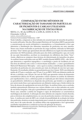 Ciências Sociais Aplicadas
VIII Encontro de Iniciação Científica 183
	 ARQUITETURA E URBANISMO
007991/2011
COMPARAÇÃO ENTRE MÉTODOS DE
CARACTERIZAÇÃO DE TAMANHO DE PARTÍCULAS
DE PIGMENTOS E CARGAS UTILIZADOS
NA FABRICAÇÃO DE TINTAS FRIAS
SILVA, I. L. M. da; LOPES, R. I.; LOH, K.; SATO, N. M. N.
Orientador: LOH, K.
isabela_oliveira1@hotmail.com
Uninove/Universidade Politécnica – USP
Neste trabalho, comparam-se dois métodos de caracterização de tamanho de partícu-
las muito utilizados. São eles: Microscópio Eletrônico de Varredura (MEV), que permite
a caracterização em escala milimétrica e nanométrica; e a Granulometria a laser, que
determina a distribuição dos diferentes tamanhos de partículas em uma amostra.
Nesse caso, foram analisadas as partículas da carga caulinita, utilizada na fabricação
de tintas “frias” (tintas que apresentam elevada refletância na região do infravermelho
próximo) e de TiO2 (anatásio), utilizados para dar efeito autolimpante e que, em razão
de sua ação fotocatalítica, auxiliam na manutenção da refletância das tintas “frias”.
Assim, objetivou-se comparar duas técnicas de determinação de tamanhos de grãos.
As análises foram realizadas com um MEV, modelo Quanta 600FEG (FEI) – alto vácuo,
que determina a superfície topográfica e a morfologia a partir da incidência de um
fino feixe de elétrons com a área e o microvolume analisados –, e com o granulômetro
Malvern® Mastersizer Microplus – com o qual se analisa a distribuição dos diferentes
tamanhos de partículas em uma amostra por meio da difração de raio laser por espa-
lhamento. Os resultados obtidos na granulometria por laser foram: TiO2 com diâmetro
médio de 2,73 µm; e caulinita, com 7,15 µm. E os no MEV: TiO2 com diâmetro médio de
40 nm; e caulinita, com 1.90 µm. No caso do TiO2, que apresenta valores de dimensões
nanométricas (abaixo de 50 nm), apresentou valores maiores na análise de diâmetro
por espalhamento a laser, a diferença pode ser explicada por dois fatores relacionados
ao granulômetro: deficiência na dispersão das partículas, que tendem a se aglomerar
por serem muito finas e por apresentarem um diâmetro menor que o limite inferior da
faixa de alcance do equipamento em torno de 0,5µm. As análises feitas com a caulinita,
também apresentaram diferenças nos valores obtidos com os dois métodos em razão
de sua forma irregular, visto que o granulômetro assume as partículas como esféricas.
Nesse caso, somente a análise de imagem é capaz de demonstrar as características
morfológicas do material. A utilização dos dois métodos em conjunto é muito eficiente,
pois as técnicas são complementares, no caso de partículas maiores e de formas regu-
lares. A análise por meio do MEV, em virtude da possibilidade de avaliação da forma
das partículas, mostrou-se muito importante para o estudo de caracterização dos mate-
riais, mas é de custo elevado. As análises feitas com equipamento a laser apresentam
resultados reprodutíveis e confiáveis na faixa de aplicação da técnica.
Palavras-chave: Dimensões de partículas. Distribuição granulométrica. Técnica de
caracterização de pós.
 