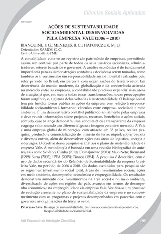 Ciências Sociais Aplicadas
VIII Encontro de Iniciação Científica 185
008176/2011
AÇÕES DE SUSTENTABILIDADE
SOCIOAMBIENTAL DESENVOLVIDAS
PELA EMPRESA VALE (2006 – 2010)
BIANQUINI, T. G.; MENEZES, B. C.; HAPONCZUK, M. D.
Orientador: RAMOS, G. C.
Centro Universitário FMU
A contabilidade volta-se ao registro do patrimônio de empresas, permitindo
assim, um controle por parte de todos os seus usuários (acionistas, adminis-
tradores, setores bancários e governo). A análise econômica é de fundamental
importância para as demonstrações contábeis e decisões a serem tomadas, como
também os investimentos em responsabilidade socioambiental realizados pelo
setor privado no Brasil, em parceria com organizações do terceiro setor. Em
decorrência do mundo moderno, da globalização e da concorrência acirrada
no mercado entre as empresas, a contabilidade precisou expandir suas áreas
de atuação, já que, em meio a todas essas transformações, novas preocupações
foram surgindo, e, algumas delas voltadas à sustentabilidade. O balanço social
tem por função, tornar pública as ações da empresa, com relação à responsa-
bilidade socioambiental, formando vínculos entre empresa, sociedade e meio
ambiente. É um demonstrativo contábil publicado anualmente pelas empresas
e deve reunir informações sobre projetos, recursos, benefícios e ações sociais;
contudo, esse balanço demonstra uma conduta ética e transparente da empresa
e agrega valor, usando um diferencial para a imagem perante o mercado. A Vale
é uma empresa global de mineração, com atuação em 38 países, realiza pes-
quisa, produção e comercialização de minério de ferro, níquel, cobre, bauxita
e diversos outros, além de desenvolver ações nas áreas de logística, energia e
siderurgia. O objetivo dessa pesquisa é analisar o plano de sustentabilidade da
empresa Vale. A metodologia é baseada em uma revisão bibliográfica de auto-
res, tais como Scofano; Cunha (2010); Demajorovic (2003); Melo Neto; Brennand
(1999); Serra (2005); IPEA (2005); Tinoco (1984). A pesquisa é descritiva, com o
uso de dados secundários do Relatório de Sustentabilidade da empresa brasi-
leira Vale, no período de 2006 a 2010. Os dados escolhidos para pesquisa são
os seguintes: investimento social total; áreas de investimentos sociais; ações
em meio ambiente, desempenho econômico e empregabilidade. Os resultados
demonstram aumento dos investimentos na área social e no meio ambiente,
diversificação de ações em regiões do país, avanços em termos de desempe-
nho econômico e na empregabilidade da empresa Vale. Verifica-se um processo
de evolução crescente no plano de sustentabilidade da empresa e no compro-
metimento com os programas e projetos desempenhados em parcerias com o
governo e as organizações do terceiro setor.
Palavras-chave: Balanço de sustentabilidade. Ganhos socioambientais e econômicos.
Responsabilidade socioambiental.
 