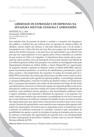 Ciências Sociais Aplicadas
VIII Encontro de Iniciação Científica190
	 DIREITO
008182/2011
LIBERDADE DE EXPRESSÃO E DE IMPRENSA NA
DITADURA MILITAR: CENSURA E APREENSÕES
SANTOS, N. L. dos
Orientador: FERNANDES, P.
nati_letzel@hotmail.com
Uninove
Esse trabalho trata da garantia do direito à verdade e à memória dos desapareci-
dos políticos e também dos que sobreviveram na oposição do sistema político da
ditadura, mesmo depois das torturas. É relevante sabermos que a lei de anistia é
incompatível com o Pacto São José da Costa Rica (seu projeto não foi norteado pela
eficácia dos direitos humanos, e sim pela busca da impunidade) e que o Brasil é um
país que não responsabilizou os seus agentes pelos crimes cometidos, ao contrário
do que ocorreu no Chile e da Argentina. A importância desse estudo está na expo-
sição da cultura jurídica cínica de desrespeito às leis (como classifica José Murilo de
Carvalho) do governo militar. Essa pesquisa visa analisar as investigações feitas pelo
Departamento Estadual de Ordem Política e Social (Deops/SP) em organizações
de esquerda durante o período de ditadura militar no Brasil (1964-1985), especial-
mente movimentos estudantis e os sindicais de trabalhadores, pretendendo, a partir
disso, mostrar o descumprimento dos requisitos de justiça de transição pela lei n.
6683/1979 (a lei brasileira de anistia) que, dessa forma, encobre crimes contra os direi-
tos humanos praticados pelos agentes da repressão política. A metodologia utilizada
é a pesquisa bibliográfica, com base na história da ditadura militar e do direito brasi-
leiro, e a pesquisa documental, com análise de documentos dos Deops de São Paulo
que demonstram como eram as rotinas dos agentes da repressão política.como resul-
tado parcial, verificou-se que ficou vedada aos Grupos de Oposição a distribuição de
materiais, como panfletos, jornais, palestras e atos (manifestações públicas), contra
o regime autoritário, com repressão à liberdade de expressão e à de imprensa. Era
então comum que matérias que mostrassem a possibilidade de um novo rumo polí-
tico ou reivindicações de melhores condições de trabalho fossem anexadas às pastas
das organizações para que, dessa forma, fosse possível encontrar quais eram os seus
autores. Quando não apreendidos, esses materiais eram entregues pelos agentes infil-
trados nas organizações. Os motivos para as apreensões eram, na maioria das vezes,
o pretexto da influência comunista na sociedade. Conclui-se pela necessidade da
punibilidade dos agentes a partir do princípio de justiça de transição, pois nos anos
de calmaria os descuidos das organizações de esquerda com a sua clandestinidade
levaram à perseguição de jornalistas e também a mortes como no caso de Vladimir
Herzog, militante do PCB.
Palavras-chave: Direitos humanos. Ditadura militar. Justiça de transição.
 