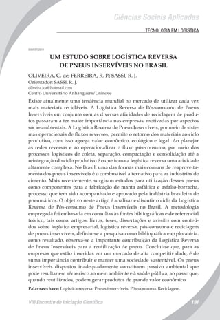 Ciências Sociais Aplicadas
VIII Encontro de Iniciação Científica 191
	 TECNOLOGIA EM LOGÍSTICA
006937/2011
UM ESTUDO SOBRE LOGÍSTICA REVERSA
DE PNEUS INSERVÍVEIS NO BRASIL
OLIVEIRA, C. de; FERREIRA, R. P.; SASSI, R. J.
Orientador: SASSI, R. J.
oliveira.jca@hotmail.com
Centro Universitário Anhanguera/Uninove
Existe atualmente uma tendência mundial no mercado de utilizar cada vez
mais materiais recicláveis. A Logística Reversa de Pós-consumo de Pneus
Inservíveis em conjunto com as diversas atividades de reciclagem de produ-
tos passaram a ter maior importância nas empresas, motivadas por aspectos
sócio-ambientais. A Logística Reversa de Pneus Inservíveis, por meio de siste-
mas operacionais de fluxos reversos, permite o retorno dos materiais ao ciclo
produtivo, com isso agrega valor econômico, ecológico e legal. Ao planejar
as redes reversas e ao operacionalizar o fluxo pós-consumo, por meio dos
processos logísticos de coleta, separação, compactação e consolidação até a
reintegração do ciclo produtivo é o que torna a logística reversa uma atividade
altamente complexa. No Brasil, uma das formas mais comuns de reaproveita-
mento dos pneus inservíveis é o combustível alternativo para as indústrias de
cimento. Mais recentemente, surgiram estudos para utilização desses pneus
como componentes para a fabricação de manta asfáltica e asfalto-borracha,
processo que tem sido acompanhado e aprovado pela indústria brasileira de
pneumáticos. O objetivo neste artigo é analisar e discutir o ciclo da Logística
Reversa de Pós-consumo de Pneus Inservíveis no Brasil. A metodologia
empregada foi embasada em consultas às fontes bibliográficas e de referencial
teórico, tais como: artigos, livros, teses, dissertações e websites com conteú-
dos sobre logística empresarial, logística reversa, pós-consumo e reciclagem
de pneus inservíveis, definiu-se a pesquisa como bibliográfica e exploratória.
como resultado, observa-se a importante contribuição da Logística Reversa
de Pneus Inservíveis para a reutilização de pneus. Conclui-se que, para as
empresas que estão inseridas em um mercado de alta competitividade, é de
suma importância contribuir e manter uma sociedade sustentável. Os pneus
inservíveis dispostos inadequadamente constituem passivo ambiental que
pode resultar em sério risco ao meio ambiente e à saúde pública, ao passo que,
quando reutilizados, podem gerar produtos de grande valor econômico.
Palavras-chave: Logística reversa. Pneus inservíveis. Pós-consumo. Reciclagem.
 