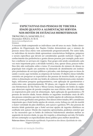 Ciências Sociais Aplicadas
VIII Encontro de Iniciação Científica 193
	 TURISMO
006940/2011
EXPECTATIVAS DAS PESSOAS DE TERCEIRA
IDADE QUANTO A ALIMENTAÇÃO SERVIDA
NOS HOTÉIS DE ESTÂNCIAS HIDROTERMAIS
TRONCOSO, D.; SANCHES, D. C.
Orientador: SOUZA, H. M. R.
danny.troncoso@gmail.com
Uninove
A terceira idade compreende os indivíduos com 60 anos ou mais. Dados demo-
gráficos da Organização das Nações Unidas demonstram que o número de
pessoas nessa faixa etária vem aumentando progressivamente. Por outro lado,
os indivíduos da terceira idade apresentam características biológicas, psíquicas
e sociais específicas que devem ser consideradas quando realizam viagens. O
conhecimento das preferências e gostos dessas pessoas, por exemplo, pode auxi-
liar a melhorar os serviços em viagens. Esse grupo está sendo considerado cada
vez mais importante para a atividade turística, mas, apesar disso, poucos traba-
lhos têm sido realizados sobre o tema. O crescimento do número de idosos na
população tem exigido um aumento na demanda de atendimento em institui-
ções prestadoras de serviços públicos e privados, com destaque para as áreas da
saúde e social, aqui incluídas as empresas de turismo. O objetivo desse trabalho
consistiu em pesquisar as expectativas das pessoas de terceira idade, no que se
refere à alimentação servida nos hotéis de estâncias hidrotermais.como metodo-
logia, utilizamos pesquisa qualiquantitativa, com aplicação de questionários e
entrevistas com, aproximadamente, 50 idosos, em viagens de turismo a estân-
cias hitrotermais de São Paulo e Minas Gerais, hospedados em hotéis da região
que ofereciam regime de pensão completa nas suas diárias, além de entrevistar
os responsáveis pelo setor de alimentação. Após aplicação de questionários a 50
pessoas de terceira idade, foram obtidos os seguintes resultados: mais de 60%
das pessoas comentou que não havia nos hotéis opções de sobremesas dietéticas,
nem de carnes grelhadas sem gordura. Dos idosos entrevistados, 80% consideram
importante que o hotel tenha opções de cereais, aveia, linhaça no café da manhã
e maior variedade de pães dietéticos, sem açúcar e gordura; 70% das pessoas de
terceira idade gostariam que o hotel servisse opções de iogurtes dietéticos ou
coalhada sem açúcar. Diante das respostas apresentadas, podemos concluir que
se faz necessário que os hotéis de estâncias hidrotermais atendam melhor ao
segmento da terceira idade, no que diz respeito a alimentação servida. Os hotéis
devem contemplar as especificidades desse público para melhor atendê-los.
Palavras-chave: Alimentação equilibrada. Expectativas dos idosos. Qualidade de vida.
Viagens turísticas
 