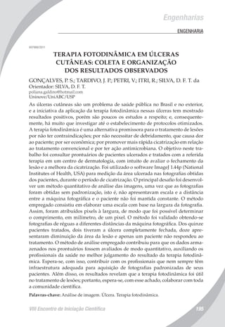 VIII Encontro de Iniciação Científica 195
	 Engenharias
	 ENGENHARIA
007988/2011
TERAPIA FOTODINÂMICA EM ÚLCERAS
CUTÂNEAS: COLETA E ORGANIZAÇÃO
DOS RESULTADOS OBSERVADOS
GONÇALVES, P. S.; TARDIVO, J. P.; PETRI, V.; ITRI, R.; SILVA, D. F. T. da
Orientador: SILVA, D. F. T.
poliana.galdino@hotmail.com
Uninove/UniABC/USP
As úlceras cutâneas são um problema de saúde pública no Brasil e no exterior,
e a iniciativa da aplicação da terapia fotodinâmica nessas úlceras tem mostrado
resultados positivos, porém são poucos os estudos a respeito; e, consequente-
mente, há muito que investigar até o estabelecimento de protocolos otimizados.
A terapia fotodinâmica é uma alternativa promissora para o tratamento de lesões
por não ter contraindicações; por não necessitar de debridamento, que causa dor
ao paciente; por ser econômica; por promover mais rápida cicatrização em relação
ao tratamento convencional e por ter ação antimicrobiana. O objetivo neste tra-
balho foi consultar prontuários de pacientes ulcerados e tratados com a referida
terapia em um centro de dermatologia, com intuito de avaliar o fechamento da
lesão e a melhora da cicatrização. Foi utilizado o software ImageJ 1.44p (National
Institutes of Health, USA) para medição da área ulcerada nas fotografias obtidas
dos pacientes, durante o período de cicatrização. O principal desafio foi desenvol-
ver um método quantitativo de análise das imagens, uma vez que as fotografias
foram obtidas sem padronização, isto é, não apresentavam escala e a distância
entre a máquina fotográfica e o paciente não foi mantida constante. O método
empregado consistiu em elaborar uma escala com base na largura da fotografia.
Assim, foram atribuídos pixels à largura, de modo que foi possível determinar
o comprimento, em milímetro, de um pixel. O método foi validado obtendo-se
fotografias de réguas a diferentes distâncias da máquina fotográfica. Dos quinze
pacientes tratados, dois tiveram a úlcera completamente fechada, doze apre-
sentaram diminuição da área da lesão e apenas um paciente não respondeu ao
tratamento. O método de análise empregado contribuiu para que os dados arma-
zenados nos prontuários fossem avaliados de modo quantitativo, auxiliando os
profissionais da saúde no melhor julgamento do resultado da terapia fotodinâ-
mica. Espera-se, com isso, contribuir com os profissionais que nem sempre têm
infraestrutura adequada para aquisição de fotografias padronizadas de seus
pacientes. Além disso, os resultados revelam que a terapia fotodinâmica foi útil
no tratamento de lesões; portanto, espera-se, com esse achado, colaborar com toda
a comunidade científica.
Palavras-chave: Análise de imagem. Úlcera. Terapia fotodinâmica.
 