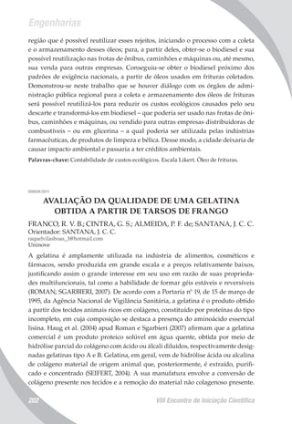 Engenharias
VIII Encontro de Iniciação Científica202
região que é possível reutilizar esses rejeitos, iniciando o processo com a coleta
e o armazenamento desses óleos; para, a partir deles, obter-se o biodiesel e sua
possível reutilização nas frotas de ônibus, caminhões e máquinas ou, até mesmo,
sua venda para outras empresas. Conseguiu-se obter o biodiesel próximo dos
padrões de exigência nacionais, a partir de óleos usados em frituras coletados.
Demonstrou-se neste trabalho que se houver diálogo com os órgãos de admi-
nistração pública regional para a coleta e armazenamento dos óleos de frituras
será possível reutilizá-los para reduzir os custos ecológicos causados pelo seu
descarte e transformá-los em biodiesel – que poderia ser usado nas frotas de ôni-
bus, caminhões e máquinas, ou vendido para outras empresas distribuidoras de
combustíveis – ou em glicerina – a qual poderia ser utilizada pelas indústrias
farmacêuticas, de produtos de limpeza e bélica. Desse modo, a cidade deixaria de
causar impacto ambiental e passaria a ter créditos ambientais.
Palavras-chave: Contabilidade de custos ecológicos. Escala Likert. Óleo de frituras.
008024/2011
AVALIAÇÃO DA QUALIDADE DE UMA GELATINA
OBTIDA A PARTIR DE TARSOS DE FRANGO
FRANCO, R. V. B.; CINTRA, G. S.; ALMEIDA, P. F. de; SANTANA, J. C. C.
Orientador: SANTANA, J. C. C.
raquelvilasboas_1@hotmail.com
Uninove
A gelatina é amplamente utilizada na indústria de alimentos, cosméticos e
fármacos, sendo produzida em grande escala e a preços relativamente baixos,
justificando assim o grande interesse em seu uso em razão de suas proprieda-
des multifuncionais, tal como a habilidade de formar géis estáveis e reversíveis
(ROMAN; SGARBIERI, 2007). De acordo com a Portaria nº 19, de 15 de março de
1995, da Agência Nacional de Vigilância Sanitária, a gelatina é o produto obtido
a partir dos tecidos animais ricos em colágeno, constituído por proteínas do tipo
incompleto, em cuja composição se destaca a presença do aminoácido essencial
lisina. Haug et al. (2004) apud Roman e Sgarbieri (2007) afirmam que a gelatina
comercial é um produto proteico solúvel em água quente, obtida por meio de
hidrólise parcial do colágeno com ácido ou álcali diluídos, respectivamente desig-
nadas gelatinas tipo A e B. Gelatina, em geral, vem de hidrólise ácida ou alcalina
de colágeno material de origem animal que, posteriormente, é extraído, purifi-
cado e concentrado (SEIFERT, 2004). A sua manufatura envolve a conversão de
colágeno presente nos tecidos e a remoção do material não colagenoso presente.
 