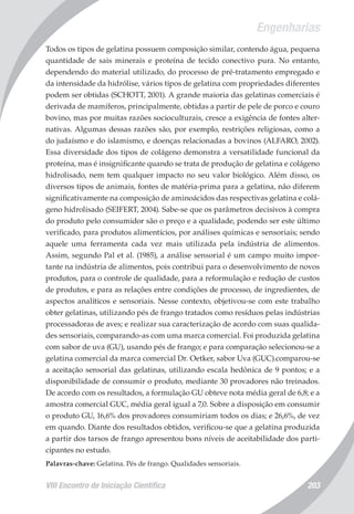 Engenharias
VIII Encontro de Iniciação Científica 203
Todos os tipos de gelatina possuem composição similar, contendo água, pequena
quantidade de sais minerais e proteína de tecido conectivo pura. No entanto,
dependendo do material utilizado, do processo de pré-tratamento empregado e
da intensidade da hidrólise, vários tipos de gelatina com propriedades diferentes
podem ser obtidas (SCHOTT, 2001). A grande maioria das gelatinas comerciais é
derivada de mamíferos, principalmente, obtidas a partir de pele de porco e couro
bovino, mas por muitas razões socioculturais, cresce a exigência de fontes alter-
nativas. Algumas dessas razões são, por exemplo, restrições religiosas, como a
do judaísmo e do islamismo, e doenças relacionadas a bovinos (ALFARO, 2002).
Essa diversidade dos tipos de colágeno demonstra a versatilidade funcional da
proteína, mas é insignificante quando se trata de produção de gelatina e colágeno
hidrolisado, nem tem qualquer impacto no seu valor biológico. Além disso, os
diversos tipos de animais, fontes de matéria-prima para a gelatina, não diferem
significativamente na composição de aminoácidos das respectivas gelatina e colá-
geno hidrolisado (SEIFERT, 2004). Sabe-se que os parâmetros decisivos à compra
do produto pelo consumidor são o preço e a qualidade, podendo ser este último
verificado, para produtos alimentícios, por análises químicas e sensoriais; sendo
aquele uma ferramenta cada vez mais utilizada pela indústria de alimentos.
Assim, segundo Pal et al. (1985), a análise sensorial é um campo muito impor-
tante na indústria de alimentos, pois contribui para o desenvolvimento de novos
produtos, para o controle de qualidade, para a reformulação e redução de custos
de produtos, e para as relações entre condições de processo, de ingredientes, de
aspectos analíticos e sensoriais. Nesse contexto, objetivou-se com este trabalho
obter gelatinas, utilizando pés de frango tratados como resíduos pelas indústrias
processadoras de aves; e realizar sua caracterização de acordo com suas qualida-
des sensoriais, comparando-as com uma marca comercial. Foi produzida gelatina
com sabor de uva (GU), usando pés de frango; e para comparação selecionou-se a
gelatina comercial da marca comercial Dr. Oetker, sabor Uva (GUC).comparou-se
a aceitação sensorial das gelatinas, utilizando escala hedônica de 9 pontos; e a
disponibilidade de consumir o produto, mediante 30 provadores não treinados.
De acordo com os resultados, a formulação GU obteve nota média geral de 6,8; e a
amostra comercial GUC, média geral igual a 7,0. Sobre a disposição em consumir
o produto GU, 16,6% dos provadores consumiriam todos os dias; e 26,6%, de vez
em quando. Diante dos resultados obtidos, verificou-se que a gelatina produzida
a partir dos tarsos de frango apresentou bons níveis de aceitabilidade dos parti-
cipantes no estudo.
Palavras-chave: Gelatina. Pés de frango. Qualidades sensoriais.
 