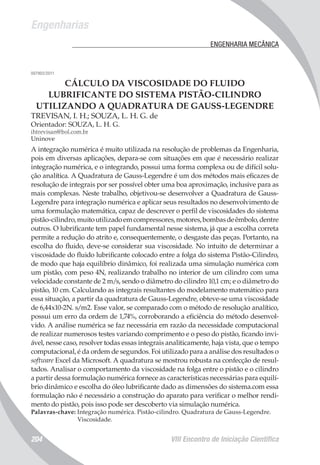 Engenharias
VIII Encontro de Iniciação Científica204
	 ENGENHARIA MECÂNICA
007902/2011
CÁLCULO DA VISCOSIDADE DO FLUIDO
LUBRIFICANTE DO SISTEMA PISTÃO-CILINDRO
UTILIZANDO A QUADRATURA DE GAUSS-LEGENDRE
TREVISAN, I. H.; SOUZA, L. H. G. de
Orientador: SOUZA, L. H. G.
ihtrevisan@bol.com.br
Uninove
A integração numérica é muito utilizada na resolução de problemas da Engenharia,
pois em diversas aplicações, depara-se com situações em que é necessário realizar
integração numérica, e o integrando, possui uma forma complexa ou de difícil solu-
ção analítica. A Quadratura de Gauss-Legendre é um dos métodos mais eficazes de
resolução de integrais por ser possível obter uma boa aproximação, inclusive para as
mais complexas. Neste trabalho, objetivou-se desenvolver a Quadratura de Gauss-
Legendre para integração numérica e aplicar seus resultados no desenvolvimento de
uma formulação matemática, capaz de descrever o perfil de viscosidades do sistema
pistão-cilindro,muitoutilizadoemcompressores,motores,bombasdeêmbolo,dentre
outros. O lubrificante tem papel fundamental nesse sistema, já que a escolha correta
permite a redução do atrito e, consequentemente, o desgaste das peças. Portanto, na
escolha do fluido, deve-se considerar sua viscosidade. No intuito de determinar a
viscosidade do fluido lubrificante colocado entre a folga do sistema Pistão-Cilindro,
de modo que haja equilíbrio dinâmico, foi realizada uma simulação numérica com
um pistão, com peso 4N, realizando trabalho no interior de um cilindro com uma
velocidade constante de 2 m/s, sendo o diâmetro do cilindro 10,1 cm; e o diâmetro do
pistão, 10 cm. Calculando as integrais resultantes do modelamento matemático para
essa situação, a partir da quadratura de Gauss-Legendre, obteve-se uma viscosidade
de 6,44x10-2N. s/m2. Esse valor, se comparado com o método de resolução analítico,
possui um erro da ordem de 1,74%, corroborando a eficiência do método desenvol-
vido. A análise numérica se faz necessária em razão da necessidade computacional
de realizar numerosos testes variando comprimento e o peso do pistão, ficando invi-
ável, nesse caso, resolver todas essas integrais analiticamente, haja vista, que o tempo
computacional, é da ordem de segundos. Foi utilizado para a análise dos resultados o
software Excel da Microsoft. A quadratura se mostrou robusta na confecção de resul-
tados. Analisar o comportamento da viscosidade na folga entre o pistão e o cilindro
a partir dessa formulação numérica fornece as características necessárias para equilí-
brio dinâmico e escolha do óleo lubrificante dado as dimensões do sistema.com essa
formulação não é necessário a construção do aparato para verificar o melhor rendi-
mento do pistão, pois isso pode ser descoberto via simulação numérica.
Palavras-chave: Integração numérica. Pistão-cilindro. Quadratura de Gauss-Legendre.
Viscosidade.
 