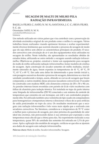 Engenharias
VIII Encontro de Iniciação Científica 205
008354/2011
SECAGEM DE MALTE DE MILHO PELA
RADIAÇÃO INFRAVERMELHA
BALILLA FILHO, C.; SATO, N. M. N.; SANTANA, J. C. C.; SILVA FILHO,
S. C. da
Orientador: SATO, N. M. N.
carlosbalilla10@hotmail.com
Uninove
Um método utilizado em vários países que visa contribuir com a preservação da
atividade enzimática original de um produto como o milho é a secagem. Vários
trabalhos foram realizados visando aprimorar técnicas e avaliar experimental-
mente diversos fenômenos que ocorrem durante o processo de secagem de modo
que ela seja efetiva sem alterar as características principais do produto. O seca-
dor convectivo com circulação de ar é um dos equipamentos mais utilizados na
secagem do milho. Neste trabalho, são apresentados os resultados obtidos de
estudos feitos, utilizando-se outro método: a secagem usando radiação infraver-
melha. Objetivou-se, projetar, construir e testar um equipamento para secagem
do malte de milho utilizando radiação infravermelha e testar modelos de cinética
de secagem. Após construção do secador sementes de milho maltadas, inicial-
mente saturadas de água, foram expostas às temperaturas de 41 °C, 45 °C, 55
°C, 65 °C e 69 °C. Em cada uma delas foi determinado o peso úmido inicial e,
com pesagens sucessivas durante o processo de secagem, determinou-se o teor de
umidade considerando o tempo, assim, obtendo-se curvas de secagem que foram
comparadas a outros modelos desse processo (secadores convectivos). O secador
foi construído com madeira MDF, com dimensões externas de (50 x 50 x 90) cm.
As paredes internas foram revestidas com painéis de lã de vidro recobertas com
folhas de alumínio para isolação térmica. Foi instalada no topo da parte interna
uma lâmpada de infravermelho (250 W) conectada a um sistema de controle de
temperatura que consistia em um termopar, um relê e um controlador propria-
mente dito. Foi utilizada também uma ventoinha do tipo usado em computadores
para homogeneizar a temperatura interna e direcionar o fluxo de ar para orifícios
de saída posicionados no topo da caixa. Os resultados mostraram que a seca-
gem com radiação infravermelha é três vezes mais rápida que a realizada com
secadores convectivos. Na literatura, considera-se a temperatura de 55 °C como
a melhor para o processo de secagem, por estar próxima da quantidade de calor
ideal das enzimas, não provocando danos à sua estrutura por exposição a uma
temperatura mais alta do que a ótima para elas. No experimento realizado a essa
temperatura, quase 50% de umidade das sementes foi retirada em 1,5 h de pro-
cesso. Após a aplicação dos modelos de secagem, verificou-se que eles se ajustam
aos dados de secagem com radiação infravermelha.
Palavras-chave: Malte de milho. Secador infravermelho. Secagem.
 