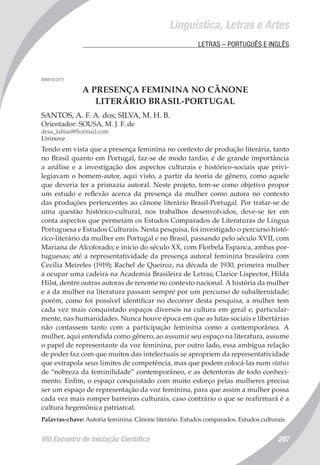 VIII Encontro de Iniciação Científica 207
Linguística, Letras e Artes
	 LETRAS – PORTUGUÊS E INGLÊS
006918/2011
A PRESENÇA FEMININA NO CÂNONE
LITERÁRIO BRASIL-PORTUGAL
SANTOS, A. F. A. dos; SILVA, M. H. B.
Orientador: SOUSA, M. J. F. de
desa_fabian@hotmail.com
Uninove
Tendo em vista que a presença feminina no contexto de produção literária, tanto
no Brasil quanto em Portugal, faz-se de modo tardio, é de grande importância
a análise e a investigação dos aspectos culturais e histórico-sociais que privi-
legiavam o homem-autor, aqui visto, a partir da teoria de gênero, como aquele
que deveria ter a primazia autoral. Neste projeto, tem-se como objetivo propor
um estudo e reflexão acerca da presença da mulher como autora no contexto
das produções pertencentes ao cânone literário Brasil-Portugal. Por tratar-se de
uma questão histórico-cultural, nos trabalhos desenvolvidos, deve-se ter em
conta aspectos que permeiam os Estudos Comparados de Literaturas de Língua
Portuguesa e Estudos Culturais. Nesta pesquisa, foi investigado o percurso histó-
rico-literário da mulher em Portugal e no Brasil, passando pelo século XVII, com
Mariana de Alcoforado; e início do século XX, com Florbela Espanca, ambas por-
tuguesas; até a representatividade da presença autoral feminina brasileira com
Cecília Meireles (1919); Rachel de Queiroz, na década de 1930, primeira mulher
a ocupar uma cadeira na Academia Brasileira de Letras; Clarice Lispector, Hilda
Hilst, dentre outras autoras de renome no contexto nacional. A história da mulher
e a da mulher na literatura passam sempre por um percurso de subalternidade;
porém, como foi possível identificar no decorrer desta pesquisa, a mulher tem
cada vez mais conquistado espaços diversos na cultura em geral e, particular-
mente, nas humanidades. Nunca houve época em que as lutas sociais e libertárias
não contassem tanto com a participação feminina como a contemporânea. A
mulher, aqui entendida como gênero, ao assumir seu espaço na literatura, assume
o papel de representante da voz feminina, por outro lado, essa ambígua relação
de poder faz com que muitos das intelectuais se apropriem da representatividade
que extrapola seus limites de competência, mas que podem colocá-las num status
de “nobreza da feminilidade” contemporâneo, e as detentoras de todo conheci-
mento. Enfim, o espaço conquistado com muito esforço pelas mulheres precisa
ser um espaço de representação da voz feminina, para que assim a mulher possa
cada vez mais romper barreiras culturais, caso contrário o que se reafirmará é a
cultura hegemônica patriarcal.
Palavras-chave: Autoria feminina. Cânone literário. Estudos comparados. Estudos culturais.
 