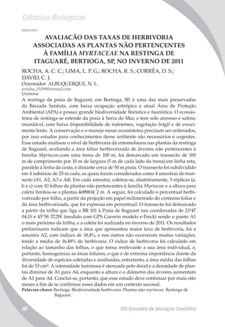 Ciências Biológicas
VIII Encontro de Iniciação Científica20
008337/2011
AVALIACÃO DAS TAXAS DE HERBIVORIA
ASSOCIADAS AS PLANTAS NÃO PERTENCENTES
À FAMÍLIA MYRTACEAE NA RESTINGA DE
ITAGUARÉ, BERTIOGA, SP, NO INVERNO DE 2011
ROCHA, A. C. C.; LIMA, L. P. G.; ROCHA, R. S.; CORRÊA, D. S.;
DAVID, C. J.
Orientador: ALBUQUERQUE, N. L.
aninha_0109@hotmail.com
Uninove
A restinga da praia de Itaguaré, em Bertioga, SP, é uma das mais preservadas
da Baixada Santista, com baixa ocupação antrópica e atual Área de Proteção
Ambiental (APA) e possui grande biodiversidade florística e faunística. O ecossis-
tema de restinga se estende da praia à Serra do Mar, e tem solo arenoso e salino,
inundável, com baixa disponibilidade de nutrientes, vegetação frágil e de cresci-
mento lento. A conservação e o manejo nesse ecossistema precisam ser ordenados,
por isso estudos para conhecimentos desse ambiente são necessários e urgentes.
Esse estudo analisou o nível de herbivoria da entomofauna nas plantas da restinga
de Itaguaré, avaliando a área foliar herbivorizada de árvores não pertencentes à
família Myrtaceae.com uma trena de 100 m, foi demarcado um transecto de 100
m de comprimento por 10 m de largura (5 m de cada lado da trena) em linha reta,
paralelo à linha da costa, e distante cerca de 50 m praia. O transecto foi subdividido
em 4 subáreas de 25 m cada, os quais foram considerados como 4 amostras do tran-
secto (A1, A2, A3 e A4). Em cada amostra, coletou-se, aleatóriamente, 3 réplicas (a,
b e c) com 10 folhas de plantas não pertencentes à família Myrtaceae e a altura para
coleta limitou-se a plantas ≤ 2 m. A seguir, foi calculado o percentual herbi-
vorizado por folha, a partir da projeção em papel milimetrado do contorno foliar e
da área herbivorizada, que foi expressa em percentual. O transecto foi demarcado
a partir da trilha que liga a BR 101 à Praia de Itaguaré nas coordenadas de 23°47
04,1S e 45°58 37,2W (medido com GPS Garmin modelo e-Treck) sendo o ponto A1
o mais próximo da trilha, e a coleta foi realizada no inverno de 2011. Os resultados
preliminares indicam que a área que apresentou maior taxa de herbivoria, foi a
amostra A2, com índices de 18,4%, e nos outros não ocorreram muitas variações,
tendo a média de 16,48% de herbivoria. O índice de herbivoria foi calculado em
relação ao tamanho das folhas, o que torna irrelevante a sua área individual, e,
portanto, homogeiniza as áreas foliares, o que é de extrema importância diante da
diversidade de espécies coletadas e analisadas, entretanto, a área média das folhas
foi de 53 cm². A intensidade luminosa é atenuada pelo docel e a densidade de plan-
tas diminui de A1 para A4, enquanto a altura e o diâmetro das árvores aumentam
de A1 para A4. Conclui-se, portanto, que esse estudo deve continuar por mais oito
meses a fim de se confirmar esses dados em um contexto sazonal.
Palavras-chave: Bertioga. Biodiversidade herbivoria. Plantas não myrtaceae. Restinga de
Itaguaré.
 
