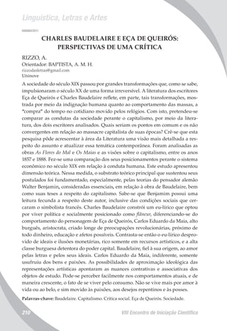 Linguística, Letras e Artes
VIII Encontro de Iniciação Científica210
008060/2011
CHARLES BAUDELAIRE E EÇA DE QUEIRÓS:
PERSPECTIVAS DE UMA CRÍTICA
RIZZO, A.
Orientador: BAPTISTA, A. M. H.
rizzodasletras@gmail.com
Uninove
A sociedade do século XIX passou por grandes transformações que, como se sabe,
impulsionaram o século XX de uma forma irreversível. A literatura dos escritores
Eça de Queirós e Charles Baudelaire reflete, em parte, tais transformações, mos-
trada por meio da indignação humana quanto ao comportamento das massas, a
“compra” do tempo no cotidiano movido pelos relógios. Com isto, pretendeu-se
comparar as condutas da sociedade perante o capitalismo, por meio da litera-
tura, dos dois escritores analisados. Quais seriam os pontos em comum e os não
convergentes em relação ao massacre capitalista de suas épocas? Crê-se que esta
pesquisa pôde acrescentar à área da Literatura uma visão mais detalhada a res-
peito do assunto e atualizar essa temática contemporânea. Foram analisadas as
obras As Flores do Mal e Os Maias e as visões sobre o capitalismo, entre os anos
1857 e 1888. Fez-se uma comparação dos seus posicionamentos perante o sistema
econômico no século XIX em relação à conduta humana. Este estudo apresentou
dimensão teórica. Nessa medida, o substrato teórico principal que sustentou seus
postulados foi fundamentado, especialmente, pelas teorias do pensador alemão
Walter Benjamin, consideradas essenciais, em relação à obra de Baudelaire, bem
como suas teses a respeito do capitalismo. Sabe-se que Benjamim possui uma
leitura fecunda a respeito deste autor, inclusive das condições sociais que cer-
caram o simbolista francês. Charles Baudelaire constrói um eu-lírico que optou
por viver política e socialmente posicionado como flâneur, diferenciando-se do
comportamento do personagem de Eça de Queirós, Carlos Eduardo da Maia, alto
burguês, aristocrata, criado longe de preocupações revolucionárias, próximo de
todo dinheiro, educação e afetos possíveis. Contrasta-se então o eu-lírico despro-
vido de ideais e ilusões monetárias, rico somente em recursos artísticos, e a alta
classe burguesa detentora do poder capital. Baudelaire, fiel à sua origem, ao amor
pelas letras e pelos seus ideais. Carlos Eduardo da Maia, indiferente, somente
usufruiu dos bens e paixões. As possibilidades de aproximação ideológica das
representações artísticas apontaram as nuances contrativas e associativas dos
objetos de estudo. Pode-se perceber facilmente nos comportamentos atuais, e de
maneira crescente, o fato de se viver pelo consumo. Não se vive mais por amor à
vida ou ao belo, e sim movido às paixões, aos desejos repentinos e às posses.
Palavras-chave: Baudelaire. Capitalismo. Crítica social. Eça de Queirós. Sociedade.
 