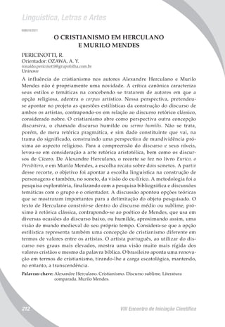 Linguística, Letras e Artes
VIII Encontro de Iniciação Científica212
008010/2011
O CRISTIANISMO EM HERCULANO
E MURILO MENDES
PERICINOTTI, R.
Orientador: OZAWA, A. Y.
ronaldo.pericinotti@grupofolha.com.br
Uninove
A influência do cristianismo nos autores Alexandre Herculano e Murilo
Mendes não é propriamente uma novidade. A crítica canônica caracteriza
seus estilos e temáticas na concebendo se tratarem de autores em que a
opção religiosa, adentra o corpus artístico. Nessa perspectiva, pretendeu-
se apontar no projeto as questões estilísticas da construção do discurso de
ambos os artistas, contrapondo-os em relação ao discurso retórico clássico,
considerado nobre. O cristianismo abre como perspectiva outra concepção
discursiva, o chamado discurso humilde ou sermo humilis. Não se trata,
porém, de mera retórica pragmática, e sim dado constituinte que vai, na
trama do significado, construindo uma perspectiva de mundividência pró-
xima ao aspecto religioso. Para a compreensão do discurso e seus níveis,
levou-se em consideração a arte retórica aristotélica, bem como os discur-
sos de Cícero. De Alexandre Herculano, o recorte se fez no livro Eurico, o
Presbítero, e em Murilo Mendes, a escolha recaiu sobre dois sonetos. A partir
desse recorte, o objetivo foi apontar a escolha linguística na construção de
personagens e também, no soneto, da visão do eu-lírico. A metodologia foi a
pesquisa exploratória, finalizando com a pesquisa bibliográfica e discussões
temáticas com o grupo e o orientador. A discussão apontou opções teóricas
que se mostraram importantes para a delimitação do objeto pesquisado. O
texto de Herculano constrói-se dentro do discurso médio ou sublime, pró-
ximo à retórica clássica, contrapondo-se ao poético de Mendes, que usa em
diversas ocasiões do discurso baixo, ou humilde, aproximando assim, uma
visão de mundo medieval do seu próprio tempo. Considera-se que a opção
estilística representa também uma concepção de cristianismo diferente em
termos de valores entre os artistas. O artista português, ao utilizar do dis-
curso nos graus mais elevados, mostra uma visão muito mais rígida dos
valores cristãos e mesmo da palavra bíblica. O brasileiro aponta uma renova-
ção em termos de cristianismo, tirando-lhe a carga escatológica, mantendo,
no entanto, a transcendência.
Palavras-chave: Alexandre Herculano. Cristianismo. Discurso sublime. Literatura
comparada. Murilo Mendes.
 