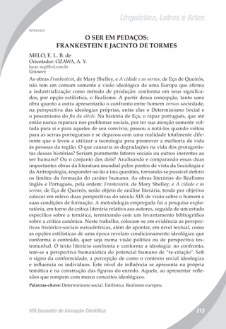 Linguística, Letras e Artes
VIII Encontro de Iniciação Científica 213
007944/2011
O SER EM PEDAÇOS:
FRANKESTEIN E JACINTO DE TORMES
MELO, E. L. B. de
Orientador: OZAWA, A. Y.
lucas-seg@bol.com.br
Uninove
As obras Frankestein, de Mary Shelley, e A cidade e as serras, de Eça de Queirós,
não tem em comum somente a visão ideológica de uma Europa que afirma
a industrialização como método de produção: conforma em seus significa-
dos, por opção estilística, o Realismo. A partir dessa concepção, tanto uma
obra quanto a outra apresentarão o confronto entre homem versus sociedade,
na perspectiva das ideologias próprias, entre elas o Determinismo Social e
o pessimismo do fin du siècle. Na história de Eça, o rapaz português, que até
então nunca reparara nos problemas sociais, por ter sua atenção somente vol-
tada para si e para aqueles de seu convívio, passou a notá-los quando voltou
para as serras portuguesas e se deparou com uma realidade totalmente dife-
rente que o levou a utilizar a tecnologia para promover a melhoria de vida
às pessoas da região. O que causaria as degradações na vida dos protagonis-
tas dessas histórias? Seriam puramente fatores sociais ou outros inerentes ao
ser humano? Ou o conjunto dos dois? Analisando e comparando essas duas
importantes obras da literatura mundial pelos pontos de vista da Sociologia e
da Antropologia, responder-se-ão a tais questões, tornando-se possível definir
os limites da formação do caráter humano. As obras literárias do Realismo
Inglês e Português, pela ordem: Frankestein, de Mary Shelley, e A cidade e as
serras, de Eça de Queirós, serão objeto de análise literária, tendo por objetivo
colocar em relevo duas perspectivas do século XIX de visão sobre o homem e
suas condições de formação. A metodologia empregada foi a pesquisa explo-
ratória, em torno da crítica literária relativa aos autores, seguida de um estudo
específico sobre a temática, terminando com um levantamento bibliográfico
sobre a crítica canônica. Neste trabalho, colocam-se em evidência as perspec-
tivas histórico-sociais eurocêntricas, além de apontar, em nível textual, como
as opções estilísticas de uma época revelam condicionamento ideológico que
conforma o conteúdo, quer seja numa visão política ou de perspectiva tes-
temunhal. O texto literário confronta e conforma a ideologia: no confronto,
tem-se a perspectiva humanística do potencial humano de “re-criação”. Sob
o signo da conformidade, a percepção de como o contexto social ideologiza
e influencia os indivíduos. Este nível de influência se apresenta na própria
temática e na construção das figuras do enredo. Aquele, ao apresentar refle-
xões que rompem com meros conceitos ideológicos.
Palavras-chave: Determinismo social. Estilística. Realismo europeu.
 