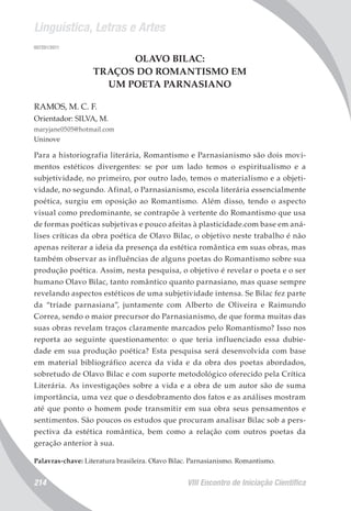 Linguística, Letras e Artes
VIII Encontro de Iniciação Científica214
007201/2011
OLAVO BILAC:
TRAÇOS DO ROMANTISMO EM
UM POETA PARNASIANO
RAMOS, M. C. F.
Orientador: SILVA, M.
maryjane0505@hotmail.com
Uninove
Para a historiografia literária, Romantismo e Parnasianismo são dois movi-
mentos estéticos divergentes: se por um lado temos o espiritualismo e a
subjetividade, no primeiro, por outro lado, temos o materialismo e a objeti-
vidade, no segundo. Afinal, o Parnasianismo, escola literária essencialmente
poética, surgiu em oposição ao Romantismo. Além disso, tendo o aspecto
visual como predominante, se contrapõe à vertente do Romantismo que usa
de formas poéticas subjetivas e pouco afeitas à plasticidade.com base em aná-
lises críticas da obra poética de Olavo Bilac, o objetivo neste trabalho é não
apenas reiterar a ideia da presença da estética romântica em suas obras, mas
também observar as influências de alguns poetas do Romantismo sobre sua
produção poética. Assim, nesta pesquisa, o objetivo é revelar o poeta e o ser
humano Olavo Bilac, tanto romântico quanto parnasiano, mas quase sempre
revelando aspectos estéticos de uma subjetividade intensa. Se Bilac fez parte
da “tríade parnasiana”, juntamente com Alberto de Oliveira e Raimundo
Correa, sendo o maior precursor do Parnasianismo, de que forma muitas das
suas obras revelam traços claramente marcados pelo Romantismo? Isso nos
reporta ao seguinte questionamento: o que teria influenciado essa dubie-
dade em sua produção poética? Esta pesquisa será desenvolvida com base
em material bibliográfico acerca da vida e da obra dos poetas abordados,
sobretudo de Olavo Bilac e com suporte metodológico oferecido pela Crítica
Literária. As investigações sobre a vida e a obra de um autor são de suma
importância, uma vez que o desdobramento dos fatos e as análises mostram
até que ponto o homem pode transmitir em sua obra seus pensamentos e
sentimentos. São poucos os estudos que procuram analisar Bilac sob a pers-
pectiva da estética romântica, bem como a relação com outros poetas da
geração anterior à sua.
Palavras-chave: Literatura brasileira. Olavo Bilac. Parnasianismo. Romantismo.
 