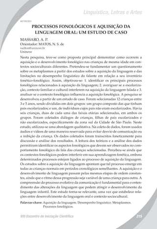 Linguística, Letras e Artes
VIII Encontro de Iniciação Científica 215
007783/2011
PROCESSOS FONOLÓGICOS E AQUISIÇÃO DA
LINGUAGEM ORAL: UM ESTUDO DE CASO
MASSARO, A. P.
Orientador: MATOS, N. S. de
nailton@uninove.br
Uninove
Nesta pesquisa, teve-se como proposta principal demonstrar como ocorrem a
aquisição e o desenvolvimento fonológico nas crianças de mesma idade em con-
textos socioculturais diferentes. Pretendeu-se fundamentar um questionamento
sobre os metaplasmos a partir dos estudos sobre a aquisição da linguagem e das
limitações no desempenho linguístico do falante em relação a seu inventário
fonético-fonológico. Assim, objetivou-se: 1. identificar os principais processos
fonológicos relacionados à aquisição da linguagem; 2. averiguar se a escolariza-
ção, contexto familiar e cultural interferem na aquisição da linguagem falada e 3.
analisar se o contexto fonológico influencia a aquisição fonológica. A pesquisa se
desenvolveu a partir de um estudo de caso. Foram selecionadas 12 crianças entre
3 e 5 anos, sendo divididas em dois grupos: um grupo composto das que tinham
pais escolarizados; e um, de indivíduos cujos pais não eram escolarizados. Havia
seis crianças, duas de cada uma das faixas etárias selecionadas, em ambos os
grupos. Foram coletados diálogos de crianças, filhas de pais escolarizados e
não escolarizados, especificamente da zona sul da Cidade de São Paulo. Neste
estudo, utilizou-se uma abordagem qualitativa. Na coleta de dados, foram usados
áudios e vídeos de uma maneira reservada para evitar desvio de comunicação ou
a inibição da criança. Os dados coletados foram transcritos foneticamente para
discussão e análise dos resultados. A leitura dos teóricos e a análise dos dados
permitiram identificar os aspectos fonológicos que devem ser observados no com-
portamento fonológico da fala das crianças selecionadas. Percebeu-se ainda que
os contextos fonológicos podem interferir em sua aprendizagem fonética, embora
determinados processos estejam ligados ao processo de aquisição da linguagem.
Os estudos sobre a aquisição da linguagem apontam que tal processo emerge em
todas as crianças normais em períodos cronológicos semelhantes. A aquisição e o
desenvolvimento de linguagem passam pelas mesmas etapas de ordem constan-
tes, ainda que o ritmo dessa progressão seja variável de uma criança para outra. A
compreensão do processo evolutivo da comunicação é fundamental para o enten-
dimento das alterações da linguagem que podem atingir o desenvolvimento da
linguagem infantil. Este estudo torna-se relevante, uma vez que estabelece rela-
ções entre desenvolvimento da linguagem oral e contexto sociocultural.
Palavras-chave: Aquisição da linguagem. Desempenho linguístico. Metaplasmos.
Processos fonológicos.
 