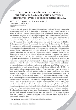 Ciências Biológicas
VIII Encontro de Iniciação Científica 21
007614/2011
BIOMASSA DE ESPÉCIE DE CACTACEAE
ENDÊMICA DA MATA ATLÂNTICA EXPOSTA À
DIFERENTES NÍVEIS DE SOLUÇÃO NITROGENADA
SILVA, K. G.; TAVARES, A. R.; KANASHIRO, S.
Orientador: FERREIRA, M. L
kazinhavgt@yahoo.com.br
Uninove
Considerado um hotspot de diversidade biológica, a Mata Atlântica vem sendo
bastante degradada ao longo do tempo, principalmente por meio de ações antró-
picas. A família Cactaceae tem representantes endêmicos nessa região, como,
por exemplo, Rhipsalis paradoxa, espécie epífita bastante recorrente nessa área.
O objetivo desse trabalho foi analisar as respostas fisiológicas relacionadas à
biomassa de Rhipsalis paradoxa, exposta a diferentes concentrações de solu-
ção nitrogenada. Esse trabalho foi realizado em casa de vegetação no Núcleo
de Pesquisa em Plantas Ornamentais do Instituto de Botânica de São Paulo.
O experimento foi desenvolvido com sistema de blocos casualizados contendo
cinco tratamentos, quatro blocos e cinco plantas por tratamento. As estacas das
plantas foram transplantadas em vaso número 10, contendo areia de textura
grossa como substrato. As plantas foram irrigadas semanalmente com soluções
de Hoagland modificada, contendo diferentes doses de nitrogênio nas concen-
trações 0,0; 0,5; 1,0; 1,5 e 2,0 g L-1 de ureia. Após seis meses de experimento,
as plantas foram removidas e divididas em caule e raiz para as medidas de
biomassa. Os dados foram submetidos à análise de regressão, comparação das
médias por meio do teste Tukey e comparação das razões de massas, avaliando-
os em razão da concentração de ureia.com a análise do teste Tukey, observou-se
que, para todas as variáveis, a diferença estatística se inicia no valor de 0,5 g . L
-1 de ureia, sendo que na comparação das razões de massas obteve-se um resul-
tado semelhante. Na razão de massa caulinar, a maior relação apareceu nessa
concentração enquanto na razão de massa da raiz as concentrações de 0,5 e 2,0
g. L -1 de ureia apresentaram o mesmo valor, uma média equivalente a 2,26 g.
A análise de regressão demonstra que as variáveis massa fresca e seca do caule,
assim como a massa seca da raiz, cresceram segundo regressão de terceiro grau,
opondo-se a variável massa fresca da raiz cujas concentrações de nitrogênio
não foram significativas. Os resultados demonstraram que plantas de Rhipsalis
paradoxa respondem positivamente a solução nitrogenada, sendo esta eficiente
para a espécie, mesmo quando se encontra disponível em pequenas quantida-
des. Dessa forma, pode-se fazer uma alusão quanto à dinâmica desse nutriente
no seu meio natural, demonstrando que perturbações no ambiente podem
acarretar desequilíbrio desse elemento e, eventualmente, afetar o pleno desen-
volvimento dessas plantas.
Palavras-chave: Mata Atlântica. Nitrogênio. Rhipsalis paradoxa.
 
