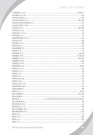 Índice por autores
VIII Encontro de Iniciação Científica 219
CASARIN, C. A. S..........................................................................................................................65, 68, 71
CASTRO, A. D. de....................................................................................................................................121
CAVALCANTE, A....................................................................................................................................149
CAVALCANTE, C. G.......................................................................................................................186, 192
CAVALCANTE FILHO, F. L...................................................................................................................121
CAVALCANTI, L. M................................................................................................................................141
CAVALLI, S. S....................................................................................................................................107, 109
CAZULA, C. D...........................................................................................................................................64
CHAGAS, A. A. A......................................................................................................................................18
CHINEN, L. I..............................................................................................................................................73
CHRISTOVÃO, T. C. L.............................................................................................................................118
CICALA, M...............................................................................................................................................144
CINTRA, G. S...........................................................................................................................................202
COLELLA, F..............................................................................................................................................101
COLOMBO, F. C.........................................................................................................................................76
CONTI, F. F..................................................................................................................................................70
COPPINI, N. L....................................................................................................................................38, 198
CORRÊA, D. S................................................................................................................................. 19, 20, 28
CORRÊA, J. C. F.................................................................................................................................107, 109
CORREIA, D. G........................................................................................................................................209
CORTEZ, J. P. P...........................................................................................................................................37
CORTEZE, G. D....................................................................................................................................26, 49
COSTA, A. E. A........................................................................................................................................201
COSTA, G. A...............................................................................................................................................24
COSTA, I. P................................................................................................................................................117
COSTA, L. S...............................................................................................................................................178
COSTA, M. J. da........................................................................................................................................211
COSTA, M. S...............................................................................................................................................59
COSTA, S. R. T. D.......................................................................................................................................79
CRISTOVÃO, M. F......................................................................................................................................89
CROVADOR, F..........................................................................................................................................199
CRUZ, A. G. A......................................................................................................................................23, 40
DAL CORSO, S.................................................................................................................................112, 122
DAL COSO, S............................................................................................................................................111
DAVID, C. J.......................................................... 16, 19, 20, 22, 23, 25, 26, 27, 28, 40, 41, 42, 43, 46, 49, 63
DE ANGELIS, K.........................................................................................................................................70
DE MARCO, M. C......................................................................................................................................69
DE PAULA, A. A......................................................................................................................................154
DEL GUERRA, H. P...................................................................................................................................16
DELMONDES, V. F..................................................................................................................................153
DIAS, D. S....................................................................................................................................................70
DIAS, F. D..................................................................................................................................................106
DIAS, I. S....................................................................................................................................................129
DIAS, L. C....................................................................................................................................................13
 