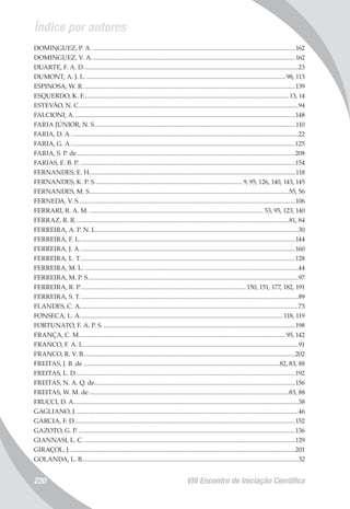 Índice por autores
VIII Encontro de Iniciação Científica220
DOMINGUEZ, P. A.................................................................................................................................162
DOMINGUEZ, V. A.................................................................................................................................162
DUARTE, F. A. D........................................................................................................................................23
DUMONT, A. J. L...............................................................................................................................98, 113
ESPINOSA, W. R......................................................................................................................................139
ESQUERDO, K. F..................................................................................................................................13, 14
ESTEVÃO, N. C...........................................................................................................................................94
FALCIONI, A............................................................................................................................................148
FARIA JÚNIOR, N. S...............................................................................................................................110
FARIA, D. A................................................................................................................................................22
FARIA, G. A..............................................................................................................................................125
FARIA, S. P. de..........................................................................................................................................208
FARIAS, E. B. P.........................................................................................................................................154
FERNANDES, E. H..................................................................................................................................118
FERNANDES, K. P. S..............................................................................................9, 95, 126, 140, 143, 145
FERNANDES, M. S..............................................................................................................................55, 56
FERNEDA, V. S.........................................................................................................................................106
FERRARI, R. A. M............................................................................................................... 53, 95, 123, 140
FERRAZ, R. R.......................................................................................................................................81, 84
FERREIRA, A. P. N. L................................................................................................................................30
FERREIRA, F. L........................................................................................................................................144
FERREIRA, J. A........................................................................................................................................160
FERREIRA, L. T........................................................................................................................................128
FERREIRA, M. L........................................................................................................................................44
FERREIRA, M. P. S.....................................................................................................................................97
FERREIRA, R. P......................................................................................................... 150, 151, 177, 182, 191
FERREIRA, S. T..........................................................................................................................................89
FLANDES, C. A..........................................................................................................................................73
FONSECA, L. A................................................................................................................................ 118, 119
FORTUNATO, F. A. P. S..........................................................................................................................198
FRANÇA, C. M..................................................................................................................................95, 142
FRANCO, F. A. L........................................................................................................................................91
FRANCO, R. V. B......................................................................................................................................202
FREITAS, J. B. de............................................................................................................................82, 83, 88
FREITAS, L. D...........................................................................................................................................192
FREITAS, N. A. Q. de...............................................................................................................................156
FREITAS, W. M. de..............................................................................................................................83, 88
FRUCCI, D. A..............................................................................................................................................38
GAGLIANO, J.............................................................................................................................................46
GARCIA, F. D............................................................................................................................................152
GAZOTO, G. P..........................................................................................................................................136
GIANNASI, L. C......................................................................................................................................129
GIRAÇOL, J...............................................................................................................................................201
GOLANDA, L. B........................................................................................................................................32
 