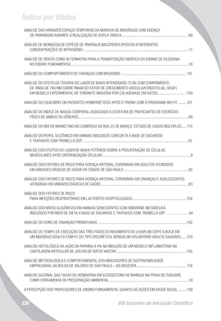 Índice por títulos
VIII Encontro de Iniciação Científica230
ANÁLISE DAS VARIÁVEIS ESPAÇO-TEMPORAIS DA MARCHA DE INDIVÍDUOS COM DOENÇA
DE PARKINSON DURANTE A REALIZAÇÃO DE DUPLA TAREFA......................................................................99
ANÁLISE DE BIOMASSA DE ESPÉCIE DE RHIPSALIS BACCIFERA EXPOSTAS À DIFERENTES
CONCENTRAÇÕES DE NITROGÊNIO..............................................................................................................17
ANÁLISE DE VÍDEOS COMO ALTERNATIVA PARA A TRANSPOSIÇÃO DIDÁTICA DO ENSINO DE FILOGENIA
NO ENSINO FUNDAMENTAL..........................................................................................................................18
ANÁLISE DO COMPORTAMENTO DE CRIANÇAS COM BRUXISMO.....................................................................141
ANÁLISE DO EFEITO DA TERAPIA DO LASER DE BAIXA INTENSIDADE (TLBI) COM COMPRIMENTO
DE ONDA DE 780 NM SOBRE RNAM DO FATOR DE CRESCIMENTO VASCULAR ENDOTELIAL (VEGF)
EM MODELO EXPERIMENTAL DE TENDINITE INDUZIDA POR COLAGENASE EM RATOS...............................100
ANÁLISE DO EQUILÍBRIO EM PACIENTES HEMIPARÉTICOS APÓS O TREINO COM O PROGRAMA WII FIT..........101
ANÁLISE DO ÍNDICE DE MASSA CORPORAL ASSOCIADO À ESTATURA DE PRATICANTES DE EXERCÍCIO
FÍSICO DE AMBOS OS GÊNEROS...................................................................................................................68
ANÁLISE DO MIX DE MARKETING NO COMÉRCIO DA RUA 25 DE MARÇO: ESTUDO DE CASOS MÚLTIPLOS......175
ANÁLISE DO PERFIL GLICÊMICO EM ANIMAIS INDUZIDOS COM DIETA A BASE DE SACAROSE
E TRATADOS COM TREMELLA SSP...............................................................................................................81
ANÁLISE DOS EFEITOS DO LASER DE BAIXA POTÊNCIA SOBRE A PROLIFERAÇÃO DE CÉLULAS
MUSCULARES APÓS DIFERENCIAÇÃO CELULAR............................................................................................9
ANÁLISE DOS FATORES DE RISCO PARA DOENÇA ARTERIAL CORONÁRIA EM ADULTOS ATENDIDOS
EM UNIDADES BÁSICAS DE SAÚDE DA CIDADE DE SÃO PAULO....................................................................82
ANÁLISE DOS FATORES DE RISCO PARA DOENÇA ARTERIAL CORONÁRIA EM CRIANÇAS E ADOLESCENTES
ATENDIDAS EM UNIDADES BÁSICAS DE SAÚDE............................................................................................83
ANÁLISE DOS FATORES DE RISCO
PARA INFEÇÕES RESPIRATÓRIAS EM LACTENTES HOSPITALIZADOS.........................................................104
ANÁLISE DOS NÍVEIS GLICÊMICOS EM ANIMAIS SENESCENTES COM SÍNDROME METABÓLICA
INDUZIDOS POR MEIO DE DIETA A BASE DE SACAROSE E TRATADOS COM TREMELLA SSP.........................84
ANÁLISE DO SONO DE CRIANÇAS PREMATURAS.............................................................................................102
ANÁLISE DO TEMPO DE EXECUÇÃO DAS TRÊS FASES DO MOVIMENTO DE LEVAR UM COPO À BOCA EM
UM INDIVÍDUO ADULTO COM PC DO TIPO DISCINÉTICA VERSUS UM VOLUNTÁRIO ADULTO SAUDÁVEL......103
ANALISE HISTOLÓGICA DA AÇÃO DA PAPAÍNA A 4% NA INDUÇÃO DE UM MODELO INFLAMATÓRIO NA
CARTILAGEM ARTICULAR DE JOELHO DE RATOS WISTAR..........................................................................105
ANÁLISE METODOLÓGICA E COMPORTAMENTAL DOS INDICADORES DE SUSTENTABILIDADE
EMPRESARIAL DA BOLSA DE VALORES DE SÃO PAULO – ISE/BOVESPA.....................................................176
ANÁLISE SAZONAL DAS TAXAS DE HERBIVORIA EM ECOSSISTEMA DE MANGUE NA PRAIA DE ITAGUARÉ
COMO FERRAMENTA DE PRESERVAÇÃO AMBIENTAL...................................................................................19
A PERCEPÇÃO DOS PROFESSORES DE ENSINO FUNDAMENTAL QUANTO AS AÇÕES EM SAÚDE BUCAL..........139
 