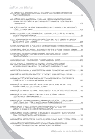 Índice por títulos
VIII Encontro de Iniciação Científica232
AVALIAÇÃO DA VIABILIDADE E PROLIFERAÇÃO DE MACRÓFAGOS TRATADOS COM DIFERENTES
CONCENTRAÇÕES DE LPS............................................................................................................................11
AVALIAÇÃO DO EFEITO ANALGÉSICO DA ESTIMULAÇÃO ELÉTRICA NERVOSA TRANSCUTÂNEA
POR MEIO DO QUESTIONÁRIO DE DOR DE MCGILL EM OPERADORES DE TELEATENDIMENTO
COM CERVICALGIA.....................................................................................................................................108
AVALIAÇÃO DO EQUILÍBRIO DE PACIENTES HEMIPARÉTICOS EM DECORRÊNCIA DE AVE, ANTES E APÓS
TERAPIA COM DANÇA SÊNIOR...................................................................................................................109
BIOMASSA DE ESPÉCIE DE CACTACEAE ENDÊMICA DA MATA ATLÂNTICA EXPOSTA À DIFERENTES
NÍVEIS DE SOLUÇÃO NITROGENADA.............................................................................................................21
CÁLCULO DA VISCOSIDADE DO FLUIDO LUBRIFICANTE DO SISTEMA PISTÃO-CILINDRO UTILIZANDO A
QUADRATURA DE GAUSS-LEGENDRE.........................................................................................................204
CARACTERÍSTICAS DO SONO DE PACIENTES DE UM AMBULATÓRIO DE OTORRINOLARINGOLOGIA.................110
CARACTERIZAÇÃO DA FLORA ARBÓREA DA MARGEM DO RIO TIETÊ NO PARQUE ECOLÓGICO DO TIETÊ...........22
CARACTERIZAÇÃO DE OCORRÊNCIAS DO FENÔMENO BULLYING NO AMBIENTE ESCOLAR:
ENSINO FUNDAMENTAL II.............................................................................................................................69
CHARLES BAUDELAIRE E EÇA DE QUEIRÓS: PERSPECTIVAS DE UMA CRÍTICA.................................................210
CINÉTICA DE ENTRADA DO DODECAEDRO CONTENDO A PROTEÍNA FIBRA CURTA DO
ADENOVIRUS SOROTIPO 41(HADV-41) EM LINHAGENS CELULARES HEK-293 E CACO2...............................86
CLASSIFICAÇÃO AUTOMÁTICA DE SEMENTES DE FEIJÃO USANDO TÉCNICAS DE VISÃO COMPUTACIONAL...........149
COINFECÇÃO DE HIV E SÍFILIS EM UMA COORTE DE PACIENTES RECÉM-INFECTADOS PELO HIV.......................57
COMBINAÇÃO DE TÉCNICAS DA INTELIGÊNCIA ARTIFICIAL PARA PREVISÃO DO COMPORTAMENTO
DO TRÁFEGO VEICULAR URBANO NA CIDADE DE SÃO PAULO....................................................................177
COMPARAÇÃO DA CIRTOMETRIA TORÁCICA COM FEEDBACK VISUAL E SEM FEEDBACK VISUAL
POR MEIO DA ANÁLISE DOS VOLUMES PULMONARES............................................................................... 111
COMPARAÇÃO DA DEMANDA METABÓLICA NO SHUTTLE TESTE REALIZADO NA ESTEIRA E CORREDOR.........112
COMPARAÇÃO DA FADIGA DO MÚSCULO MASSETER ENTRE INDIVÍDUOS SAUDÁVEIS
E COM DISFUNÇÃO TEMPOROMANDIBULAR..............................................................................................113
COMPARAÇÃO DO CONSUMO DE OXIGÊNIO E DA MODULAÇÃO AUTONÔMICA CARDIOVASCULAR
ENTRE RATOS MACHOS E FÊMEAS: INFLUÊNCIA DOS HORMÔNIOS SEXUAIS..............................................70
COMPARAÇÃO DO ESTRESSE CARDIORRESPIRATÓRIO E DA PERCEPÇÃO DE ESFORÇO
NO TESTE DE DEGRAU DE CHESTER EM INDIVÍDUOS NORMAIS.................................................................114
COMPARAÇÃO DO RESULTADO DO TESTE DE CAMINHADA DE SEIS MINUTOS E SHUTTLE WALK TEST
COM A PERFORMANCE MUSCULAR RESPIRATÓRIA....................................................................................115
COMPARAÇÃO DO SISTEMA PORTÁTIL VO2000 E CPX ÚLTIMA DURANTE SHUTTLE TESTE NA ESTEIRA..........116
COMPARAÇÃO ENTRE MÉTODOS DE CARACTERIZAÇÃO DE TAMANHO DE PARTÍCULAS
DE PIGMENTOS E CARGAS UTILIZADOS NA FABRICAÇÃO DE TINTAS FRIAS...............................................183
 