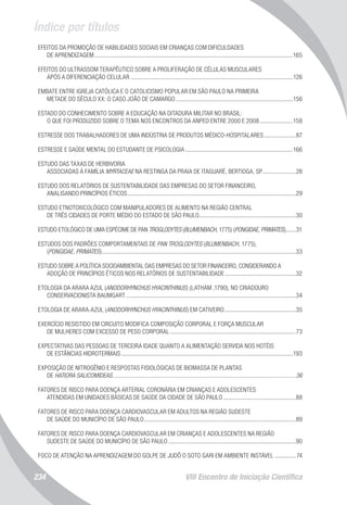 Índice por títulos
VIII Encontro de Iniciação Científica234
EFEITOS DA PROMOÇÃO DE HABILIDADES SOCIAIS EM CRIANÇAS COM DIFICULDADES
DE APRENDIZAGEM....................................................................................................................................165
EFEITOS DO ULTRASSOM TERAPÊUTICO SOBRE A PROLIFERAÇÃO DE CÉLULAS MUSCULARES
APÓS A DIFERENCIAÇÃO CELULAR............................................................................................................126
EMBATE ENTRE IGREJA CATÓLICA E O CATOLICISMO POPULAR EM SÃO PAULO NA PRIMEIRA
METADE DO SÉCULO XX: O CASO JOÃO DE CAMARGO..............................................................................156
ESTADO DO CONHECIMENTO SOBRE A EDUCAÇÃO NA DITADURA MILITAR NO BRASIL:
O QUE FOI PRODUZIDO SOBRE O TEMA NOS ENCONTROS DA ANPED ENTRE 2000 E 2008.......................158
ESTRESSE DOS TRABALHADORES DE UMA INDÚSTRIA DE PRODUTOS MÉDICO-HOSPITALARES......................87
ESTRESSE E SAÚDE MENTAL DO ESTUDANTE DE PSICOLOGIA........................................................................166
ESTUDO DAS TAXAS DE HERBIVORIA
ASSOCIADAS À FAMÍLIA MYRTACEAE NA RESTINGA DA PRAIA DE ITAGUARÉ, BERTIOGA, SP.......................28
ESTUDO DOS RELATÓRIOS DE SUSTENTABILIDADE DAS EMPRESAS DO SETOR FINANCEIRO,
ANALISANDO PRINCÍPIOS ÉTICOS................................................................................................................29
ESTUDO ETNOTOXICOLÓGICO COM MANIPULADORES DE ALIMENTO NA REGIÃO CENTRAL
DE TRÊS CIDADES DE PORTE MÉDIO DO ESTADO DE SÃO PAULO................................................................30
ESTUDO ETOLÓGICO DE UMA ESPÉCIME DE PAN TROGLODYTES (BLUMENBACH, 1775) (PONGIDAE, PRIMATES).......31
ESTUDOS DOS PADRÕES COMPORTAMENTAIS DE PAN TROGLODYTES (BLUMENBACH, 1775),
(PONGIDAE, PRIMATES).................................................................................................................................33
ESTUDO SOBRE A POLÍTICA SOCIOAMBIENTAL DAS EMPRESAS DO SETOR FINANCEIRO, CONSIDERANDO A
ADOÇÃO DE PRINCÍPIOS ÉTICOS NOS RELATÓRIOS DE SUSTENTABILIDADE................................................32
ETOLOGIA DA ARARA AZUL (ANODORHYNCHUS HYACINTHINUS) (LATHAM ,1790), NO CRIADOURO
CONSERVACIONISTA BAUMGART.................................................................................................................34
ETOLOGIA DE ARARA-AZUL (ANODORHYNCHUS HYACINTHINUS) EM CATIVEIRO................................................35
EXERCÍCIO RESISTIDO EM CIRCUITO MODIFICA COMPOSIÇÃO CORPORAL E FORÇA MUSCULAR
DE MULHERES COM EXCESSO DE PESO CORPORAL....................................................................................73
EXPECTATIVAS DAS PESSOAS DE TERCEIRA IDADE QUANTO A ALIMENTAÇÃO SERVIDA NOS HOTÉIS
DE ESTÂNCIAS HIDROTERMAIS..................................................................................................................193
EXPOSIÇÃO DE NITROGÊNIO E RESPOSTAS FISIOLÓGICAS DE BIOMASSA DE PLANTAS
DE HATIORA SALICOMIDEAS..........................................................................................................................36
FATORES DE RISCO PARA DOENÇA ARTERIAL CORONÁRIA EM CRIANÇAS E ADOLESCENTES
ATENDIDAS EM UNIDADES BÁSICAS DE SAÚDE DA CIDADE DE SÃO PAULO.................................................88
FATORES DE RISCO PARA DOENÇA CARDIOVASCULAR EM ADULTOS NA REGIÃO SUDESTE
DE SAÚDE DO MUNICÍPIO DE SÃO PAULO.....................................................................................................89
FATORES DE RISCO PARA DOENÇA CARDIOVASCULAR EM CRIANÇAS E ADOLESCENTES NA REGIÃO
SUDESTE DE SAÚDE DO MUNICÍPIO DE SÃO PAULO.....................................................................................90
FOCO DE ATENÇÃO NA APRENDIZAGEM DO GOLPE DE JUDÔ O SOTO GARI EM AMBIENTE INSTÁVEL...............74
 