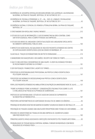 Índice por títulos
VIII Encontro de Iniciação Científica236
OCORRÊNCIA DE ACICARPHA SPATHULATA (RICHARD) BROWN 1820 (ASTERALES, CALYCERACEAE)
NA BERMA, DA PRAIA DE ITAGUARÉ, BERTIOGA, SP, NO OUTONO DE 2011.................................................41
OCORRÊNCIA DE POLYGALA CYPARISSIAS, A. ST. – HIL., 1825-32, (FABALES, POLYGALACEAE)
NA BERMA, DA PRAIA DE ITAGUARÉ, BERTIOGA, SP, NO OUTONO DE 2011.................................................42
OCORRÊNCIA SAZONAL E ESPACIAL DE IPOMOEA LITTORALIS NA BERMA, DA PRAIA DE ITAGUARÉ,
BERTIOGA, SP..............................................................................................................................................43
O CRISTIANISMO EM HERCULANO E MURILO MENDES....................................................................................212
O ESTUDO DO FLUXO DE INFORMAÇÕES: O USO DO MARKETING NA ÁREA CONTÁBIL COMO
UM FATOR ESSENCIAL PARA A COMPETITIVIDADE DAS EMPRESAS...........................................................186
O ESTUDO DOS NÍVEIS DE LINGUAGEM: CONTEXTUALIZAÇÃO DAS LINGUAGENS CIRCULANTES
NO AMBIENTE EMPRESARIAL PÚBLICO (DER)............................................................................................192
O IMPACTO DA SAÚDE BUCAL NA QUALIDADE DE VIDA DOS PACIENTES ATENDIDOS NO CENTRO
DE ESPECIALIDADES ODONTOLÓGICA (CEO) NA CIDADE DE MAIRINQUE, SP.............................................146
OLAVO BILAC: TRAÇOS DO ROMANTISMO EM UM POETA PARNASIANO..........................................................214
O MANEIRISMO EM SHAKESPEARE E EM CAMÕES: RECORTE EM TORNO DO TEMPO......................................216
O QUE É O MELHOR PARA O DESEMPENHO DE UMA EQUIPE: O LÍDER SELECIONADO POR MEIO
DE RECRUTAMENTO INTERNO OU EXTERNO?............................................................................................181
O SER EM PEDAÇOS: FRANKESTEIN E JACINTO DE TORMES............................................................................213
PERCEPÇÃO DA RESPONSABILIDADE PROFISSIONAL NA PRÁTICA CLÍNICA ODONTOLÓGICA
PELA EQUIPE AUXILIAR...............................................................................................................................147
PERCEPÇÃO DAS NORMAS DE BIOSSEGURANÇA NA PRÁTICA CLÍNICA ODONTOLÓGICA
PELA EQUIPE AUXILIAR...............................................................................................................................148
PERFIL DOS PACIENTES ATENDIDOS NO AMBULATÓRIO DE NUTRIÇÃO DA UNIVERSIDADE NOVE DE JULHO...........137
“POBRE ALPHONSUS! POBRE ALPHONSUS!”: CONSIDERAÇÕES PSICANALÍTICAS SOBRE O LUTO
E A MELANCOLIA NA POESIA DE ALPHONSUS DE GUIMARAENS................................................................161
PRÁTICAS DE SUSTENTABILIDADE: ESTUDO DE CASOS EM CADEIAS DE SUPRIMENTOS
NA INDÚSTRIA AUTOMOBILÍSTICA..............................................................................................................197
PREDITORES ANTROPOMÉTRICOS DE ADIPOSIDADE EM ADULTOS DE AMBOS OS GÊNEROS............................65
PRESENÇA DE RECURSOS VEGETAIS EM QUINTAIS DO BAIRRO TUCURUVI DA CIDADE DE SÃO PAULO, SP...............44
PREVENÇÃO DE FRAUDES USANDO UMA MULTILAYER PERCEPTRON COMO TÉCNICA DE DATA MINING...........150
PREVISÃO DO ABSENTEÍSMO NO TRABALHO EM UMA EMPRESA DE COURIER APLICANDO
UMA REDE NEURO FUZZY...........................................................................................................................182
PRINCIPAIS AGENTES VIRAIS ASSOCIADOS À INFECÇÕES EM PACIENTES PÓS-TRANSPLANTE RENAL.............92
PROBABILIDADE DE POSSUIR MASSA CORPORAL NORMAL É MENOR EM INDIVÍDUOS COM NÍVEIS
REDUZIDOS DE ATIVIDADE FÍSICA................................................................................................................77
 