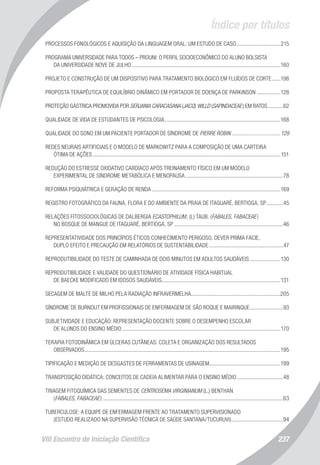 Índice por títulos
VIII Encontro de Iniciação Científica 237
PROCESSOS FONOLÓGICOS E AQUISIÇÃO DA LINGUAGEM ORAL: UM ESTUDO DE CASO................................215
PROGRAMA UNIVERSIDADE PARA TODOS – PROUNI: O PERFIL SOCIOECONÔMICO DO ALUNO BOLSISTA
DA UNIVERSIDADE NOVE DE JULHO...........................................................................................................160
PROJETO E CONSTRUÇÃO DE UM DISPOSITIVO PARA TRATAMENTO BIOLÓGICO EM FLUÍDOS DE CORTE.......198
PROPOSTA TERAPÊUTICA DE EQUILÍBRIO DINÂMICO EM PORTADOR DE DOENÇA DE PARKINSON..................128
PROTEÇÃO GÁSTRICA PROMOVIDA POR SERJANIA CARACASANA (JACQ) WILLD (SAPINDACEAE) EM RATOS............62
QUALIDADE DE VIDA DE ESTUDANTES DE PSICOLOGIA....................................................................................168
QUALIDADE DO SONO EM UM PACIENTE PORTADOR DE SÍNDROME DE PIERRE ROBIN....................................129
REDES NEURAIS ARTIFICIAIS E O MODELO DE MARKOWITZ PARA A COMPOSIÇÃO DE UMA CARTEIRA
ÓTIMA DE AÇÕES.......................................................................................................................................151
REDUÇÃO DO ESTRESSE OXIDATIVO CARDÍACO APÓS TREINAMENTO FÍSICO EM UM MODELO
EXPERIMENTAL DE SÍNDROME METABÓLICA E MENOPAUSA.......................................................................78
REFORMA PSIQUIÁTRICA E GERAÇÃO DE RENDA.............................................................................................169
REGISTRO FOTOGRÁFICO DA FAUNA, FLORA E DO AMBIENTE DA PRAIA DE ITAGUARÉ, BERTIOGA, SP.............45
RELAÇÕES FITOSSOCIOLÓGICAS DE DALBERGIA ECASTOPHILUM, (L) TAUB. (FABALES, FABACEAE)
NO BOSQUE DE MANGUE DE ITAGUARÉ, BERTIOGA, SP...............................................................................46
REPRESENTATIVIDADE DOS PRINCÍPIOS ÉTICOS CONHECIMENTO PERIGOSO, DEVER PRIMA FACIE,
DUPLO EFEITO E PRECAUÇÃO EM RELATÓRIOS DE SUSTENTABILIDADE......................................................47
REPRODUTIBILIDADE DO TESTE DE CAMINHADA DE DOIS MINUTOS EM ADULTOS SAUDÁVEIS.......................130
REPRODUTIBILIDADE E VALIDADE DO QUESTIONÁRIO DE ATIVIDADE FÍSICA HABITUAL
DE BAECKE MODIFICADO EM IDOSOS SAUDÁVEIS.....................................................................................131
SECAGEM DE MALTE DE MILHO PELA RADIAÇÃO INFRAVERMELHA.................................................................205
SÍNDROME DE BURNOUT EM PROFISSIONAIS DE ENFERMAGEM DE SÃO ROQUE E MAIRINQUE.........................93
SUBJETIVIDADE E EDUCAÇÃO: REPRESENTAÇÃO DOCENTE SOBRE O DESEMPENHO ESCOLAR
DE ALUNOS DO ENSINO MÉDIO..................................................................................................................170
TERAPIA FOTODINÂMICA EM ÚLCERAS CUTÂNEAS: COLETA E ORGANIZAÇÃO DOS RESULTADOS
OBSERVADOS.............................................................................................................................................195
TIPIFICAÇÃO E MEDIÇÃO DE DESGASTES DE FERRAMENTAS DE USINAGEM....................................................199
TRANSPOSIÇÃO DIDÁTICA: CONCEITOS DE CADEIA ALIMENTAR PARA O ENSINO MÉDIO..................................48
TRIAGEM FITOQUÍMICA DAS SEMENTES DE CENTROSEMA VIRGINIANUM (L.) BENTHAN
(FABALES, FABACEAE)..................................................................................................................................63
TUBERCULOSE: A EQUIPE DE ENFERMAGEM FRENTE AO TRATAMENTO SUPERVISIONADO
(ESTUDO REALIZADO NA SUPERVISÃO TÉCNICA DE SAÚDE SANTANA/TUCURUVI)......................................94
 