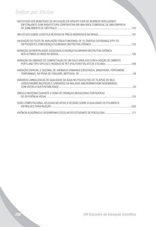 Índice por títulos
VIII Encontro de Iniciação Científica238
UM ESTUDO DOS BENEFÍCIOS DA APLICAÇÃO DA ARQUITETURA DE BUSINESS INTELLIGENCE
EM CONJUNTO COM ARQUITETURA CORPORATIVA EM UMA ÁREA COMERCIAL DE UMA EMPRESA
DE SANEAMENTO DE SÃO PAULO...............................................................................................................152
UM ESTUDO SOBRE LOGÍSTICA REVERSA DE PNEUS INSERVÍVEIS NO BRASIL.................................................191
VALIDAÇÃO DO TESTE DE AVALIAÇÃO FÍSICA FUNCIONAL DE 10 TAREFAS COTIDIANAS (PFP-10)
EM PACIENTES COM DOENÇA PULMONAR OBSTRUTIVA CRÔNICA............................................................132
VARIAÇÃO DA MORTALIDADE ASSOCIADA À DOENÇA PULMONAR OBSTRUTIVA CRÔNICA
NOS ÚLTIMOS 20 ANOS NO BRASIL...........................................................................................................136
VARIAÇÃO DA UMIDADE DE COMPACTAÇÃO DE UM SOLO ARGILOSO COM A ADIÇÃO DE CIMENTO
PORTLAND TIPO CPII-E32 E RESÍDUO DE PET (POLITEREFTALATO DE ETILENO)........................................196
VARIAÇÃO ESPACIAL E SAZONAL DE ARENAEUS CRIBARIUS (CRUSTÁCEA, BRACHYURA, PORTUNIDAE,
PORTUNINAE), NA PRAIA DE ITAGUARÉ, BERTIOGA, SP................................................................................49
VARIÁVEIS LIMNOLÓGICAS DE QUALIDADE DA ÁGUA NO POLICULTIVO DE TILÁPIAS DO NILO
(OREOCHROMIS NILOTICUS) E CAMARÕES DA MALÁSIA (MACROBRACHIUM ROSENBERGII),
COM VISTAS A SUSTENTABILIDADE..............................................................................................................50
VÍNCULO MATERNO DURANTE O SONO DE CRIANÇAS BRASILEIRAS PORTADORAS
DE DEFICIÊNCIA VISUAL.............................................................................................................................133
VISÃO COMPUTACIONAL APLICADA NO APOIO À DECISÃO SOBRE A QUALIDADE DO POLIMENTO
EM MOLDES PARA INJEÇÃO.......................................................................................................................200
VIVÊNCIA ACADÊMICA E DESEMPENHO ESCOLAR DO ESTUDANTE DE PSICOLOGIA........................................171
 