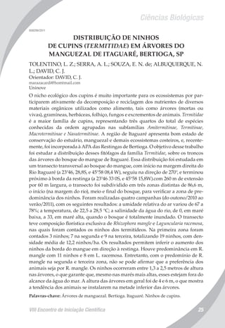 Ciências Biológicas
VIII Encontro de Iniciação Científica 25
008299/2011
DISTRIBUIÇÃO DE NINHOS
DE CUPINS (TERMITIDAE) EM ÁRVORES DO
MANGUEZAL DE ITAGUARÉ, BERTIOGA, SP
TOLENTINO, L. Z.; SERRA, A. L.; SOUZA, E. N. de; ALBUQUERQUE, N.
L.; DAVID, C. J.
Orientador: DAVID, C. J.
marazacardi@homtmail.com
Uninove
O nicho ecológico dos cupins é muito importante para os ecossistemas por par-
ticiparem ativamente da decomposição e reciclagem dos nutrientes de diversos
materiais orgânicos utilizados como alimento, tais como árvores (mortas ou
vivas), gramíneas, herbáceas, folhiço, fungos e excrementos de animais. Termitidae
é a maior família de cupins, representando três quartos do total de espécies
conhecidas da ordem agrupadas nas subfamílias Amitermitinae, Termitinae,
Macrotermitinae e Nasutermitinae. A região de Itaguaré apresenta bom estado de
conservação do estuário, manguezal e demais ecossistemas costeiros, e, recente-
mente, foi incorporada à APA das Restingas de Bertioga. O objetivo desse trabalho
foi estudar a distribuição desses fitófagos da família Termitidae, sobre os troncos
das árvores do bosque do mangue de Itaguaré. Essa distribuição foi estudada em
um transecto transversal ao bosque do mangue, com início na margem direita do
Rio Itaguaré (a 23°46, 28,8S, e 45°58 08,4 W), seguiu na direção de 270°, e terminou
próximo à borda da restinga (a 23°46 33 0S, e 45°58 15,8W).com 260 m de extensão
por 60 m largura, o transecto foi subdividido em três zonas distintas de 86,6 m,
o início (na margem do rio), meio e final do bosque, para verificar a zona de pre-
dominância dos ninhos. Foram realizadas quatro campanhas (do outono/2010 ao
verão/2011), com os seguintes resultados: a umidade relativa do ar variou de 67 a
78%; a temperatura, de 22,5 a 28,5 °C; a salinidade da água do rio, de 0, em maré
baixa, a 33, em maré alta, quando o bosque é totalmente inundado. O transecto
teve composição florística exclusiva de Rhizophora mangle e Laguncularia racemosa,
nas quais foram contados os ninhos dos termitídeos. Na primeira zona foram
contados 3 ninhos; 7 na segunda e 9 na terceira, totalizando 19 ninhos, com den-
sidade média de 12,2 ninhos/ha. Os resultados permitem inferir o aumento dos
ninhos da borda do mangue em direção à restinga. Houve predominância em R.
mangle com 11 ninhos e 8 em L. racemosa. Entretanto, com o predomínio de R.
mangle na segunda e terceira zona, não se pode afirmar que a preferência dos
animais seja por R. mangle. Os ninhos ocorreram entre 1,3 a 2,5 metros de altura
nas árvores, o que garante que, mesmo nas marés mais altas, esses estejam fora do
alcance da água do mar. A altura das árvores em geral foi de 4 e 6 m, o que mostra
a tendência dos animais se instalarem na metade inferior das árvores.
Palavras-chave: Árvores de manguezal. Bertioga. Itaguaré. Ninhos de cupins.
 