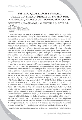 Ciências Biológicas
VIII Encontro de Iniciação Científica26
008296/2011
DISTRIBUIÇÃO SAZONAL E ESPACIAL
DE HASTULA CINEREA (MOLLUSCA, GASTROPODA,
TEREBRIDAE), NA PRAIA DE ITAGUARÉ, BERTIOGA, SP
GONÇALVES, A. P. A.; MAXIMO, L. V.; CORTEZE, G. D.; DAVID, C. J.;
SERRA, A. L.
Orientador: SERRA, A. L.
paula_aquarius26@yahoo.com.br
Uninove
O Hastula cinerea, (MOLLUSCA, GASTROPODA, TEREBRIDAE) é amplamente
distribuído, no Oceano Índico, Caribe e Brasil (do Ceará a Santa Catarina).
Essa espécie apresenta concha cônica, alongada, com voltas, cor cinza a mar-
rom escuro. Têm sexos separados, enterra seus ovos na areia da praia, onde se
enterra e se alimenta de poliquetos e moluscos bivalves (Donax), capturados
por sua rádula conectada à glândula de peçonha paralisante, o que lhe confere
grande importância ecológica. As praias arenosas são dinâmicas, influencia-
das por fatores físicos (ondas e sedimentos) e biológicos, com biota diversa
(crustáceos, moluscos e poliquetos). A praia de Itaguaré, Bertioga, por ser bem
preservada e sem urbanização, é ideal para estudos ecológicos e da biodiversi-
dade. O objetivo desse trabalho foi estudar a distribuição do H. cinerea na praia
de Itaguaré, correlacionando os dados com sazonalidade e aos parâmetros
fisiográficos da praia. Foram coletadas três amostras (P1, P2 e P3) ao longo da
praia, com 6 transectos cada, com 1,5 m de largura na zona de espraiamento. Foi
medida a salinidade (com refratômetro) e a declividade da praia.como resultado
preliminar, foram realizadas as contagens nas amostras na primavera, verão,
outono e inverno. A amostragem apresentou total de 76 espécimes de H. cinerea
na primavera, 83 no verão, 41 no inverno e 302 no outono. As médias foram de
0,83±0,29 (P1), 0,2±2,09 (P2) e 5,0±2,59 (P3) na primavera; no verão 0,25±0,62 (P1),
0,22±0,55 (P2) e 6,33±6,93 (P3); e no outono 0±0 (P1), 3,11±5,66 (P2) e 41,5±5,24
(P3). As densidades por m2
foram de 0,01 (P1), 0,08 (P2) e 0,33 (P3) na primavera;
no verão, 0,017 (P1), 0,02 (P2) e 0,42 (P3); no outono, 0 (P1), 0,21 (P2) e 2,77 (P3).
A temperatura e salinidade da água do mar foram: inverno, 26 °C e salinidade
de 31 a 34; verão, 30 a 32 °C e salinidade de 26 a 28. O teste estatístico (Kruskal-
Wallis ANOVA não-paramétrico, p<0,05) apresentou significativa diferença:
para a sazonalidade (p<0,0001), considerando maiores os valores do outono,
intermediários da primavera e verão, e menores do inverno; e para a distribui-
ção espacial (p<0,004) que em todas amostragens apresentou valores maiores
em P3 e menores em P1 e P2. A variação sazonal pode ser associada ao período
restritivo ao animal (frio) e ao seu período de maior desenvolvimento (outono).
A variação espacial deve ser associada à zona de maior exposição hidrodinâ-
mica da praia (P1 e P2) e ainda à proximidade da foz do Rio Itaguaré (P3).
Palavras-chave: Biodiversidade. Conservação. Ecologia. Hastula cinerea. Praia de Itaguaré.
 
