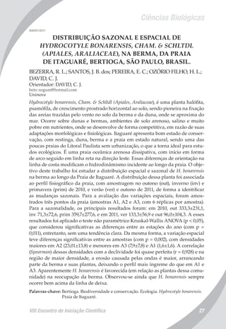 Ciências Biológicas
VIII Encontro de Iniciação Científica 27
008401/2011
DISTRIBUIÇÃO SAZONAL E ESPACIAL DE
HYDROCOTYLE BONARENSIS, CHAM. & SCHLTDL
(APIALES, ARALIACEAE), NA BERMA, DA PRAIA
DE ITAGUARÉ, BERTIOGA, SÃO PAULO, BRASIL.
BEZERRA, R. L.; SANTOS, J. B. dos; PEREIRA, E. C.; OZÓRIO FILHO, H. L.;
DAVID, C. J.
Orientador: DAVID, C. J.
beto-xogum@hotmail.com
Uninove
Hydrocotyle bonarensis, Cham. & Schltdl (Apiales, Araliaceae), é uma planta halófita,
psamófila, de crescimento prostrado horizontal ao solo, sendo pioneira na fixação
das areias trazidas pelo vento no solo da berma e da duna, onde se aproxima do
mar. Ocorre sobre dunas e bermas, ambientes de solo arenoso, salino e muito
pobre em nutrientes, onde se desenvolve de forma competitiva, em razão de suas
adaptações morfológicas e fisiológicas. Itaguaré apresenta bom estado de conser-
vação, com restinga, duna, berma e a praia em estado natural, sendo uma das
poucas praias do Litoral Paulista sem urbanização, o que a torna ideal para estu-
dos ecológicos. É uma praia oceânica arenosa dissipativa, com início em forma
de arco seguido em linha reta na direção leste. Essas diferenças de orientação na
linha de costa modificam o hidrodinâmismo incidente ao longo da praia. O obje-
tivo deste trabalho foi estudar a distribuição espacial e sazonal de H. bonarensis
na berma ao longo da Praia de Itaguaré. A distribuição dessa planta foi associada
ao perfil fisiográfico da praia, com amostragem no outono (out), inverno (inv) e
primavera (prim) de 2010, e verão (ver) e outono de 2011, de forma a identificar
as mudanças sazonais. Para a avaliação das variações espaciais, foram amos-
trados três pontos da praia (amostras A1, A2 e A3, com 6 réplicas por amostra).
Para a sazonalidade, os principais resultados foram: em 2010, out 333,3±231,1,
inv 71,3±72,6, prim 359,7±277,6, e em 2011, ver 133,3±56,9 e out 96,0±104,3. A esses
resultados foi aplicado o teste não paramétrico Kruskal-Wallis ANOVA (p < 0,05),
que considerou significativas as diferenças entre as estações do ano (com p =
0,011), entretanto, sem uma tendência clara. Da mesma forma, a variação espacial
teve diferenças significativas entre as amostras (com p = 0,002), com densidades
maiores em A2 (23,01±13,8) e menores em A3 (7,9±7,8) e A1 (1,6±1,6). A correlação
(Spearman) dessas densidades com a declividade foi quase perfeita (r = 0,928) e na
região de maior densidade, a erosão causada pelas ondas é maior, arrancando
parte da berma e suas plantas, deixando o perfil mais íngreme do que em A1 e
A3. Aparentemente H. bonarensis é favorecida (em relação as plantas dessa comu-
nidade) na reocupação da berma. Observou-se ainda que H. bonarensis sempre
ocorre bem acima da linha de deixa.
Palavras-chave: Bertioga. Biodiversidade e conservação. Ecologia. Hydrocotyle bonarensis.
Praia de Itaguaré.
 