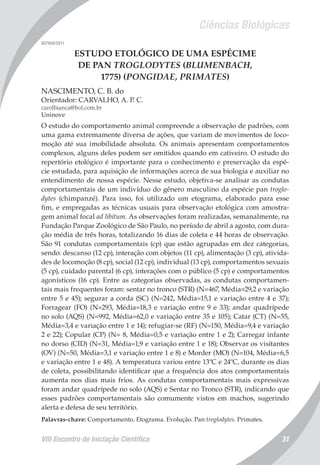 Ciências Biológicas
VIII Encontro de Iniciação Científica 31
007958/2011
ESTUDO ETOLÓGICO DE UMA ESPÉCIME
DE PAN TROGLODYTES (BLUMENBACH,
1775) (PONGIDAE, PRIMATES)
NASCIMENTO, C. B. do
Orientador: CARVALHO, A. P. C.
carolbianca@bol.com.br
Uninove
O estudo do comportamento animal compreende a observação de padrões, com
uma gama extremamente diversa de ações, que variam de movimentos de loco-
moção até sua imobilidade absoluta. Os animais apresentam comportamentos
complexos, alguns deles podem ser omitidos quando em cativeiro. O estudo do
repertório etológico é importante para o conhecimento e preservação da espé-
cie estudada, para aquisição de informações acerca de sua biologia e auxiliar no
entendimento de nossa espécie. Nesse estudo, objetiva-se analisar as condutas
comportamentais de um indivíduo do gênero masculino da espécie pan troglo-
dytes (chimpanzé). Para isso, foi utilizado um etograma, elaborado para esse
fim, e empregadas as técnicas usuais para observação etológica com amostra-
gem animal focal ad libitum. As observações foram realizadas, semanalmente, na
Fundação Parque Zoológico de São Paulo, no período de abril a agosto, com dura-
ção média de três horas, totalizando 16 dias de coleta e 44 horas de observação.
São 91 condutas comportamentais (cp) que estão agrupadas em dez categorias,
sendo: descanso (12 cp), interação com objetos (11 cp), alimentação (3 cp), ativida-
des de locomoção (8 cp), social (12 cp), individual (13 cp), comportamentos sexuais
(5 cp), cuidado parental (6 cp), interações com o público (5 cp) e comportamentos
agonísticos (16 cp). Entre as categorias observadas, as condutas comportamen-
tais mais frequentes foram: sentar no tronco (STR) (N=467, Média=29,2 e variação
entre 5 e 45); segurar a corda (SC) (N=242, Média=15,1 e variação entre 4 e 37);
Forragear (FO) (N=293, Média=18,3 e variação entre 9 e 33); andar quadrípede
no solo (AQS) (N=992, Média=62,0 e variação entre 35 e 105); Catar (CT) (N=55,
Média=3,4 e variação entre 1 e 14); refugiar-se (RF) (N=150, Média=9,4 e variação
2 e 22); Copular (CP) (N= 8, Média=0,5 e variação entre 1 e 2); Carregar infante
no dorso (CID) (N=31, Média=1,9 e variação entre 1 e 18); Observar os visitantes
(OV) (N=50, Média=3,1 e variação entre 1 e 8) e Morder (MO) (N=104, Média=6,5
e variação entre 1 e 48). A temperatura variou entre 13ºC e 24ºC, durante os dias
de coleta, possibilitando identificar que a frequência dos atos comportamentais
aumenta nos dias mais frios. As condutas comportamentais mais expressivas
foram andar quadrípede no solo (AQS) e Sentar no Tronco (STR), indicando que
esses padrões comportamentais são comumente vistos em machos, sugerindo
alerta e defesa de seu território.
Palavras-chave: Comportamento. Etograma. Evolução. Pan troglodytes. Primates.
 
