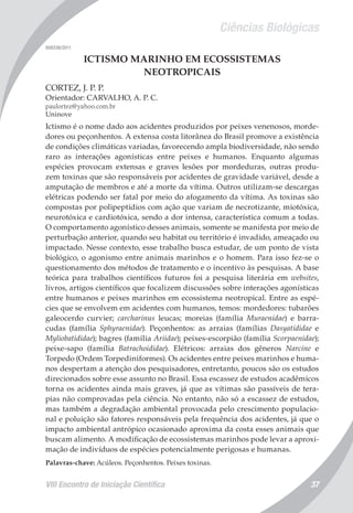 Ciências Biológicas
VIII Encontro de Iniciação Científica 37
008338/2011
ICTISMO MARINHO EM ECOSSISTEMAS
NEOTROPICAIS
CORTEZ, J. P. P.
Orientador: CARVALHO, A. P. C.
paulortez@yahoo.com.br
Uninove
Ictismo é o nome dado aos acidentes produzidos por peixes venenosos, morde-
dores ou peçonhentos. A extensa costa litorânea do Brasil promove a existência
de condições climáticas variadas, favorecendo ampla biodiversidade, não sendo
raro as interações agonísticas entre peixes e humanos. Enquanto algumas
espécies provocam extensas e graves lesões por mordeduras, outras produ-
zem toxinas que são responsáveis por acidentes de gravidade variável, desde a
amputação de membros e até a morte da vítima. Outros utilizam-se descargas
elétricas podendo ser fatal por meio do afogamento da vítima. As toxinas são
compostas por polipeptídios com ação que variam de necrotizante, miotóxica,
neurotóxica e cardiotóxica, sendo a dor intensa, característica comum a todas.
O comportamento agonístico desses animais, somente se manifesta por meio de
perturbação anterior, quando seu habitat ou território é invadido, ameaçado ou
impactado. Nesse contexto, esse trabalho busca estudar, de um ponto de vista
biológico, o agonismo entre animais marinhos e o homem. Para isso fez-se o
questionamento dos métodos de tratamento e o incentivo às pesquisas. A base
teórica para trabalhos científicos futuros foi a pesquisa literária em websites,
livros, artigos científicos que focalizem discussões sobre interações agonísticas
entre humanos e peixes marinhos em ecossistema neotropical. Entre as espé-
cies que se envolvem em acidentes com humanos, temos: mordedores: tubarões
galeocerdo curvier; carcharinus leucas; moreias (família Muraenidae) e barra-
cudas (família Sphyraenidae). Peçonhentos: as arraias (famílias Dasyatididae e
Myliobatididae); bagres (família Ariidae); peixes-escorpião (família Scorpaenidae);
peixe-sapo (família Batrachoididae). Elétricos: arraias dos gêneros Narcine e
Torpedo (Ordem Torpediniformes). Os acidentes entre peixes marinhos e huma-
nos despertam a atenção dos pesquisadores, entretanto, poucos são os estudos
direcionados sobre esse assunto no Brasil. Essa escassez de estudos acadêmicos
torna os acidentes ainda mais graves, já que as vítimas são passíveis de tera-
pias não comprovadas pela ciência. No entanto, não só a escassez de estudos,
mas também a degradação ambiental provocada pelo crescimento populacio-
nal e poluição são fatores responsáveis pela frequência dos acidentes, já que o
impacto ambiental antrópico ocasionado aproxima da costa esses animais que
buscam alimento. A modificação de ecossistemas marinhos pode levar a aproxi-
mação de indivíduos de espécies potencialmente perigosas e humanas.
Palavras-chave: Acúleos. Peçonhentos. Peixes toxinas.
 