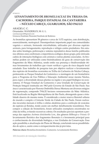Ciências Biológicas
VIII Encontro de Iniciação Científica 39
007989/2011
LEVANTAMENTO DE BROMELIACEAE DA TRILHA DA
CACHOEIRA, PARQUE ESTADUAL DA CANTAREIRA
– NÚCLEO CABUÇU, GUARULHOS, SÃO PAULO
ARAÚJO, C. C.
Orientador: WANDERLEY, M. G. L.
camilaaraujo18@gmail.com
Uninove/Instituto Florestal/Instituto de Botânica
As bromélias apresentam 58 gêneros e cerca de 3.172 espécies, com distribuição,
essencialmente, neotropical. Desempenham importante papel nas comunidades
vegetais e animais, formando microhabitats, utilizados por diversas espécies
animais, para forrageamento, reprodução e refúgio contra predadores. Em estu-
dos sobre fenologia, polinização e sistema reprodutivo dessa família publicados
nos últimos anos confirmam a importância ecológica desse grupo, pela intricada
cadeia de interações biológicas com animais e outras plantas associadas. As bro-
mélias podem ser utilizadas como bioindicadoras do grau de conservação dos
fragmentos da Mata Atlântica, sendo então sua presença e biodiversidade óti-
mas ferramentas de trabalhos que visam verificar o grau de risco daquele local
estudado. Esse trabalho de pesquisa tem por objetivo realizar o levantamento
das espécies de bromélias ocorrentes na Trilha da Cachoeira do Núcleo Cabuçu,
pertencente ao Parque Estadual da Cantareira e a montagem de um bromeliário
para o Programa de Uso Público e Educação Ambiental nesse mesmo Núcleo,
para expor a diversidade dessas plantas na região e seu papel biológico no ecos-
sistema. O Parque Estadual da Cantareira é uma Unidade de Conservação de
Proteção Integral instituída em 1963 pelo Governo do Estado de São Paulo. Sua
área é caracterizada por Floresta Ombrófila Densa Montana em diversos estágios
de regeneração, compondo 7.916,52 hectares remanescentes da Mata Atlântica.
Está localizado na Região Metropolitana de São Paulo, abrangendo quase a tota-
lidade daserra do mesmo nome. É considerado a maior reserva florestal urbana
do mundo e compõe o Cinturão Verde da Cidade de São Paulo. Foram realiza-
das incursões mensais à trilha e coletas aleatórias para a confecção de exsicatas
de espécies já floridas, tendo assim um melhor detalhamento taxonômico. Para
compor a coleção do bromeliário, foram utilizados exemplares encontrados no
chão da trilha, evitando excessivas coletas. Os resultados parciais apontam a pre-
sença das espécies Aechmea distichantha Lem., dos gêneros Billbergia e Vriesea. O
levantamento florístico dos fragmentos florestais é a ferramenta principal para
o conhecimento da diversidade biológica, e nas Unidades de Conservação. Essa
ação possibilita a atualização do Plano de Manejo, concluindo novas possibilida-
des de ações e, assim como o enriquecimento das já previstas.
Palavras-chave: Bromélias.bromeliário. Cantareira. Levantamento florístico.
 