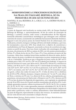 Ciências Biológicas
VIII Encontro de Iniciação Científica40
008404/2011
MORFODINÂMICA E PROCESSOS ECOLÓGICOS
NA PRAIA DE ITAGUARÉ, BERTIOGA, SP, DA
PRIMAVERA DE 2010 AO OUTONO DE 2011
SANTOS, J. B. dos; BEZERRA, R. L.; CRUZ, A. G. A.; OZÓRIO FILHO, H.
L.; DAVID, C. J.
Orientador: DAVID, C. J.
jessicabs2004@hotmail.com
Uninove
A praia de Itaguaré está localizada na recém-criada APA, do Parque Estadual
Restinga de Bertioga, a, aproximadamente, 18 km do centro do município de
Bertioga, é oceânica arenosa, onde ocorre a desembocadura do Rio Itaguaré,
formando diferentes características morfológicas que interagem com o hidrodi-
namismo do oceano, ocasionando um ambiente transacional altamente dinâmico.
Itaguaré é uma das poucas praias do Litoral Paulista livre de urbanização, con-
tendo praia, estuário, mangue e restinga sob baixa atividade antrópica, e, por isso,
foi incorporada a essa nova APA. Esse estudo teve o objetivo de caracterizar a
morfodinâmica da Praia de Itaguaré, associando as faixas de ocorrência de orga-
nismos ao perfil da praia. Para isso, foram realizadas três amostragens do perfil
da praia, da primavera de 2010 ao outono de 2011, em três pontos posicionados a
0,4 km, P1 a Oeste da foz do rio, P2 a 2 km e P3 a 3 km, próximo ao morro de São
Lourenço. Além disso, também foram feitas medidas da altura de ondas, declivi-
dade, largura de praia e incidência de organismos na praia, temperatura da água
e do ar e salinidade. Verificou-se que o mergulho da praia variou de 180° em P1
(voltada para o Sul), 175° em P2 a 130° em P3 (voltada para Sudeste). A largura da
praia foi máxima no verão, com 140 m em P1, 120 em P2 e 150 em P3, e mínimas no
outono, com 90 m em P1 e P2 e 100 m em P3. A declividade foi mínima no verão,
com 13,8° em P1, 10,9° em P2 e 11,3° em P3; na primavera, 11,8° em P1, 20,9° em P2
e 10,5° e no outono, com 16,5° em P1, 16,1° em P2 e 8,8° em P3. Constatou-se que,
em geral, a altura das ondas foi maior em P1. A linha de deixa teve a distância
de até 60 m (P3); a Berma alcançou a largura máxima de 7 m em P1, com altura
de 30cm, e mínima em P2 com 1 m, altura de 40 cm, coberta, principalmente, por
gramíneas, com presença de Hydrocotyle e Blutaparon em P1 e P3, e Ipomoea em P2
e P3; na face da praia há dispersão de organismos, com vegetação se estendendo
por até 18 m (P3) e tocas de Ocypode quadrata encontradas em até 60 m (P1). A sali-
nidade apresentou maiores valores na primavera (P1, 30; P2, 34; P3, 31) e o outono
(P1, 32; P2, 34; P3, 34), o verão apresentou menores salinidades (P1, 26; P2, 28; P3,
28). Concluiu-se que as fortes diferenças fisiográficas da declividade e largura da
praia entre a primavera, verão e o outono, demonstram o forte hidrodinamismo
da praia de Itaguaré, especialmente na época das ressacas. As menores salinida-
des do verão devem estar associadas à estação chuvosa
Palavras-chave: Bertioga. Biodiversidade. Conservação. Ecologia. Morfodinâmica.
Praia de Itaguaré.
 
