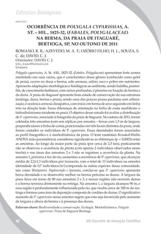 Ciências Biológicas
VIII Encontro de Iniciação Científica42
008214/2011
OCORRÊNCIA DE POLYGALA CYPARISSIAS, A.
ST. – HIL., 1825-32, (FABALES, POLYGALACEAE)
NA BERMA, DA PRAIA DE ITAGUARÉ,
BERTIOGA, SP, NO OUTONO DE 2011
ROMANO, R. R.; AZEVEDO, M. A. T.; OZÓRIO FILHO, H. L.; SOUZA, S.
C. de; DAVID, C. J.
Orientador: DAVID, C. J.
lobo_louko@hotmail.com
Uninove
Polygala cyparissias, A. St. -Hil., 1825-32, (Fabales, Polygalaceae) apresentam forte aroma
mentolado nas suas raízes, que é característico desse gênero (conhecido como gelol
de praia), ocorre na duna e berma, solo arenoso, salino, seco e pobre em nutrientes.
Apresenta adaptações morfológicas e fisiológicas ao ambiente, sendo halófita, psamó-
fila, de crescimento herbáceo, com raízes profundas, é pioneira na fixação da berma e
da duna. A praia do Itaguaré apresenta bom estado de conservação da sua estrutura
(restinga, duna, berma e praia), sendo uma das poucas praias paulistas sem urbani-
zação, é oceânica arenosa dissipativa, com início em forma de arco seguindo em linha
reta na direção leste. Essas diferenças de orientação na linha de costa modificam o
hidrodinâmismo incidente na praia. O objetivo desse estudo foi avaliar a distribuição
de P. cyparissias, associada à fisiografia da praia de Itaguaré. No outono de 2011, foram
coletadas três amostras (com seis réplicas por amostra – faixas com 1,5 m de largura,
perpendiculares à linha de costa), posicionadas em três locais distintos da praia, onde
foram contados os indivíduos de P. cyparissias. Essas densidades foram associadas
ao perfil fisiográfico e à morfodinâmica da praia. O teste estatístico Kruskal-Wallis
ANOVA (não-paramétrico), considerou significativas as diferenças (p < 0,0003) entre
as amostras. Ao longo da maior parte da praia (por cerca de 2,5 km), praticamente
não se observou a ocorrência da planta (com apenas 2 indivíduos observados nesse
trecho) e nas áreas das amostras 2 e 3 não se registrou a ocorrência da planta. Na
amostra 1, próxima à foz do rio, aumentou a ocorrência de P. cyparissias, que alcançou
média de 2,2±1,3 indivíduos por transecto, com o total de 13 indivíduos na amostra
(densidade de 0,7 indivíduos/m2
).comparada às outras espécies dessa comunidade,
tais como Blutaparon, Hydrocotyle e Ipomoea, conclui-se que P. cyparissias apresenta
baixa densidade e se desenvolve melhor na berma próxima as dunas. A largura da
praia ficou em torno de 80 nas amostras 2 e 3, e nessas regiões não ocorrem dunas
e a berma termina diretamente na retinga. Na amostra 1, a largura alcançou 90 m, e
essa região é profundamente influenciada pelo rio, que erodiu cerca de 300 m da res-
tinga e formou uma área de deposição composta de cordões de dunas. O significativo
aumento de P. cyparissias nessa amostra sugere que esta seja favorecida pelo aumento
da largura e altura da berma e à presença das dunas.
Palavras-chave: Biodiversidade e conservação. Ecologia. Morfodinâmica. Polygala
cyparissias. Praia de Itaguaré Bertioga
 