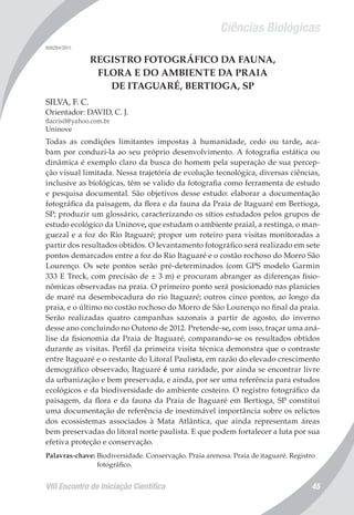 Ciências Biológicas
VIII Encontro de Iniciação Científica 45
008294/2011
REGISTRO FOTOGRÁFICO DA FAUNA,
FLORA E DO AMBIENTE DA PRAIA
DE ITAGUARÉ, BERTIOGA, SP
SILVA, F. C.
Orientador: DAVID, C. J.
flacrisil@yahoo.com.br
Uninove
Todas as condições limitantes impostas à humanidade, cedo ou tarde, aca-
bam por conduzi-la ao seu próprio desenvolvimento. A fotografia estática ou
dinâmica é exemplo claro da busca do homem pela superação de sua percep-
ção visual limitada. Nessa trajetória de evolução tecnológica, diversas ciências,
inclusive as biológicas, têm se valido da fotografia como ferramenta de estudo
e pesquisa documental. São objetivos desse estudo: elaborar a documentação
fotográfica da paisagem, da flora e da fauna da Praia de Itaguaré em Bertioga,
SP; produzir um glossário, caracterizando os sítios estudados pelos grupos de
estudo ecológico da Uninove, que estudam o ambiente praial, a restinga, o man-
guezal e a foz do Rio Itaguaré; propor um roteiro para visitas monitoradas a
partir dos resultados obtidos. O levantamento fotográfico será realizado em sete
pontos demarcados entre a foz do Rio Itaguaré e o costão rochoso do Morro São
Lourenço. Os sete pontos serão pré-determinados (com GPS modelo Garmin
333 E Treck, com precisão de ± 3 m) e procuram abranger as diferenças fisio-
nômicas observadas na praia. O primeiro ponto será posicionado nas planícies
de maré na desembocadura do rio Itaguaré; outros cinco pontos, ao longo da
praia, e o último no costão rochoso do Morro de São Lourenço no final da praia.
Serão realizadas quatro campanhas sazonais a partir de agosto, do inverno
desse ano concluindo no Outono de 2012. Pretende-se, com isso, traçar uma aná-
lise da fisionomia da Praia de Itaguaré, comparando-se os resultados obtidos
durante as visitas. Perfil da primeira visita técnica demonstra que o contraste
entre Itaguaré e o restante do Litoral Paulista, em razão do elevado crescimento
demográfico observado, Itaguaré é uma raridade, por ainda se encontrar livre
da urbanização e bem preservada, e ainda, por ser uma referência para estudos
ecológicos e da biodiversidade do ambiente costeiro. O registro fotográfico da
paisagem, da flora e da fauna da Praia de Itaguaré em Bertioga, SP constitui
uma documentação de referência de inestimável importância sobre os relictos
dos ecossistemas associados à Mata Atlântica, que ainda representam áreas
bem preservadas do litoral norte paulista. E que podem fortalecer a luta por sua
efetiva proteção e conservação.
Palavras-chave: Biodiversidade. Conservação. Praia arenosa. Praia de itaguaré. Registro
fotográfico.
 