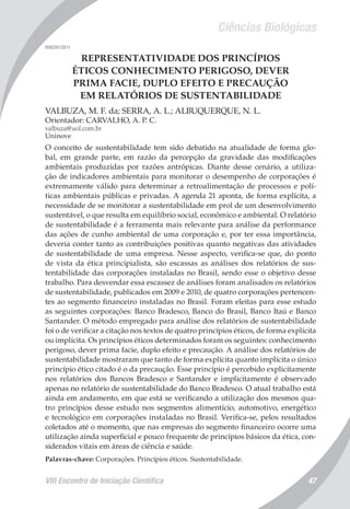 Ciências Biológicas
VIII Encontro de Iniciação Científica 47
008291/2011
REPRESENTATIVIDADE DOS PRINCÍPIOS
ÉTICOS CONHECIMENTO PERIGOSO, DEVER
PRIMA FACIE, DUPLO EFEITO E PRECAUÇÃO
EM RELATÓRIOS DE SUSTENTABILIDADE
VALBUZA, M. F. da; SERRA, A. L.; ALBUQUERQUE, N. L.
Orientador: CARVALHO, A. P. C.
valbuza@uol.com.br
Uninove
O conceito de sustentabilidade tem sido debatido na atualidade de forma glo-
bal, em grande parte, em razão da percepção da gravidade das modificações
ambientais produzidas por razões antrópicas. Diante desse cenário, a utiliza-
ção de indicadores ambientais para monitorar o desempenho de corporações é
extremamente válido para determinar a retroalimentação de processos e polí-
ticas ambientais públicas e privadas. A agenda 21 aponta, de forma explícita, a
necessidade de se monitorar a sustentabilidade em prol de um desenvolvimento
sustentável, o que resulta em equilíbrio social, econômico e ambiental. O relatório
de sustentabilidade é a ferramenta mais relevante para análise da performance
das ações de cunho ambiental de uma corporação e, por ter essa importância,
deveria conter tanto as contribuições positivas quanto negativas das atividades
de sustentabilidade de uma empresa. Nesse aspecto, verifica-se que, do ponto
de vista da ética principialista, são escassas as análises dos relatórios de sus-
tentabilidade das corporações instaladas no Brasil, sendo esse o objetivo desse
trabalho. Para desvendar essa escassez de análises foram analisados os relatórios
de sustentabilidade, publicados em 2009 e 2010, de quatro corporações pertencen-
tes ao segmento financeiro instaladas no Brasil. Foram eleitas para esse estudo
as seguintes corporações: Banco Bradesco, Banco do Brasil, Banco Itaú e Banco
Santander. O método empregado para análise dos relatórios de sustentabilidade
foi o de verificar a citação nos textos de quatro princípios éticos, de forma explícita
ou implícita. Os princípios éticos determinados foram os seguintes: conhecimento
perigoso, dever prima facie, duplo efeito e precaução. A análise dos relatórios de
sustentabilidade mostraram que tanto de forma explícita quanto implícita o único
princípio ético citado é o da precaução. Esse princípio é percebido explicitamente
nos relatórios dos Bancos Bradesco e Santander e implicitamente é observado
apenas no relatório de sustentabilidade do Banco Bradesco. O atual trabalho está
ainda em andamento, em que está se verificando a utilização dos mesmos qua-
tro princípios desse estudo nos segmentos alimentício, automotivo, energético
e tecnológico em corporações instaladas no Brasil. Verifica-se, pelos resultados
coletados até o momento, que nas empresas do segmento financeiro ocorre uma
utilização ainda superficial e pouco frequente de princípios básicos da ética, con-
siderados vitais em áreas de ciência e saúde.
Palavras-chave: Corporações. Princípios éticos. Sustentabilidade.
 