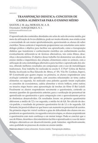 Ciências Biológicas
VIII Encontro de Iniciação Científica48
008235/2011
TRANSPOSIÇÃO DIDÁTICA: CONCEITOS DE
CADEIA ALIMENTAR PARA O ENSINO MÉDIO
SANTOS, J. M. dos; MORAES, M. A. B.
Orientador: ALBUQUERQUE, N. L.
joelmamatoes@hotmail.com
Uninove
O aprendizado dos conteúdos abordados em salas de aula do ensino médio, por
meio da utilização de livros didáticos, pode ser muito eficiente, mas ainda existe
a necessidade de um maior aprofundamento, aproximando os alunos do saber
científico. Nesse contexto é importante proporcionar aos estudantes uma meto-
dologia prática e objetiva para facilitar seu aprendizado, como a transposição
didática que transforma o conhecimento científico em conhecimento escolar,
eventualmente utilizando-se de técnicas alternativas, tais como filmes, dese-
nhos e documentários. O objetivo desse trabalho foi demonstrar aos alunos do
ensino médio a importância das relações alimentares entre os animais, com a
utilização de uma metodologia alternativa para facilitar o aprendizado dos alu-
nos, obtendo melhores resultados em comparação com o uso de metodologias
tradicionais. Esse trabalho foi realizado na escola E. E Profª Celina de Barros
Bairão, localizada na Rua Eduardo de Abreu, nº 101, Vila Dr. Cardoso, Itapevi,
SP. Constituído por quatro etapas: na primeira, os alunos responderam uma
avaliação contendo oito questões, com assuntos relacionados ao tema cadeia
alimentar; na segunda, foi realizado uma palestra quando foram explicados
os conceitos de ecossistemas, cadeia alimentar e níveis tróficos, entre outros;
na terceira etapa houve uma apresentação de trechos do filme O Rei Leão®.
Finalmente os alunos responderam novamente o questionário, contendo as
mesmas questões do questionário anterior, para a verificação do percentual de
aprendizado no questionário e para comparação com o aproveitamento prévio
às dinâmicas desenvolvidas. Os resultados foram: no primeiro questionário
obtiveram a média de 7,2 e no segundo, a média foi de 8,8. No cálculo do des-
vio-padrão, o resultado do primeiro questionário foi de 1,1 e do segundo, 0,8.
Portanto, foi possível observar que houve um aumento no percentual de acertos.
Na primeira etapa foi visível verificar o grau de dificuldade dos alunos em res-
ponderem ao questionário, na segunda e terceira etapas, os alunos responderam
o questionário com mais confiança e em menor tempo. Pode-se concluir que o
uso de filmes, desenhos e documentários facilita o aprendizado e o uso de meto-
dologias alternativas em desenvolvimento, pode fomentar, significativamente,
uma qualidade no processo de ensino no ensino médio.
Palavras-chave: Cadeia alimentar. Ensino médio. Transposição didática.
 
