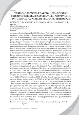 Ciências Biológicas
VIII Encontro de Iniciação Científica 49
008298/2011
VARIAÇÃO ESPACIAL E SAZONAL DE ARENAEUS
CRIBARIUS (CRUSTÁCEA, BRACHYURA, PORTUNIDAE,
PORTUNINAE), NA PRAIA DE ITAGUARÉ, BERTIOGA, SP
CORTEZE, G. D.; MAXIMO, L. V.; GONÇALVES, A. P. A.; DAVID, C. J.;
SERRA, A. L.
Orientador: SERRA, A. L.
glau.biologia@hotmail.com
Uninove
Arenaeus cribrarius, Lamarck, 1818 (Crustacea, Portunidae), ocorre da zona entre
marés das praias oceânicas dissipativas até a isóbata de 70 m, do Atlântico oci-
dental de Massachussetts (EUA) ao Uruguai. Na zona de espraiamento é trazido
pelas ondas e, rapidamente, enterra-se na areia ao perceber a aproximação de
perigo. Itaguaré apresenta bom estado de conservação da restinga, duna, berma
e praia, sendo uma das poucas praias do litoral paulista sem urbanização. É uma
praia oceânica arenosa dissipativa, com início em forma de arco seguido em linha
reta na direção leste. Essas diferenças de orientação na linha de costa modificam o
hidrodinâmismo incidente ao longo da praia. O objetivo desse estudo foi verificar
a distribuição espacial e sazonal de A. cribrarius, ao longo da Praia de Itaguaré.
Foram feitas amostragens nas quatro estações do ano, de forma a identificar as
mudanças sazonais durante os anos de 2010 e 2011 no inverno, primavera, verão
e outono. Para a distribuição espacial foram amostrados três pontos ao longo da
praia, nos quais foram delimitados faixas com 20 m de largura (com seis faixas
por amostra), amostras (A1, próximo a S. Lourenço, A2, na região mediana e A3
ao final da praia próximo à foz do Rio Itaguaré). Para a distribuição espacial, os
resultados, respectivamente, foram: média, desvio e total por amostra; A1, 4,4±3,8
e 22; A2, 3,0±3,2 e 15; A3, 2,0±2,8 e 10. Na distribuição sazonal de A. cribrarius, os
principais resultados, respectivamente, foram: média, desvio-padrão e total. Nas
estações do ano foram: inverno (2010) 1±1,7 e 3; primavera (2010) 1,3 ± 0,5 e 16;
verão (2011) 0,7±0,6 e 2 no outono (2011) 1,9±1,8 e 20. A temperatura e salinidade
da água do mar foram: inverno, 26 ºC (A1) 26 ºC (A2) 26,5 ºC (A3) e salinidade de
31 (A1), 34 (A2 e 30 (A3); 30 ºC (A1), 31 ºC (A2), 32 ºC (A3) e salinidade de 28 (A1)
28 (A2) 26 (A3). Para a análise sazonal, o teste estatístico Kruskal-Wallis ANOVA
(não-paramétrico), não considerou significativas as diferenças (p < 0,12) entre
as amostras, e da mesma forma na análise espacial (p < 0,07), refletindo a forte
variação em torno das médias nos dois casos. Entretanto, para os totais é clara a
diferença entre estações, com menores valores no verão e inverno e maiores no
outono e primavera. Espacialmente, também para os totais, é evidente a redução
na densidade de A. cribrarius, de S. Lourenço para a foz do rio, o que pode refletir
o aumento da exposição da praia.
Palavras-chave: Arenaeus cribrarius. Biodiversidade. Conservação. Ecologia. Praia de
Itaguaré.
 
